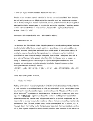To every one of you, therefore, I address the caution in our text—
[There is no one who does not need it: there is no one who has not occasion for it: there is no one
who has not, in his own conceit at least, something whereof to glory, and something which gives
him an ideal superiority over others of his own rank, and age, and circumstances. But, in all, pride is
alike hateful, and alike unreasonable: for, granting that we do differ from others, “what have we that
we have not received? And, if we have received it, how absurd is it to glory as if we had not
received it [Note: 1Co_4:7.]!”]
But that this caution may be laid to heart, I will proceed to point out,
II. The importance of it—
This is marked with very peculiar force in the passage before us. In the preceding verses, where the
Apostle had exhorted the Roman converts to piety in a general view, he had addressed them as
“Brethren,” and used the language of entreaty; but in the text, where he particularizes the duty of
humility, he assumes the authority of an Apostle, and in a most solemn way lays thestrictest
injunctions upon every individual amongst them [Note: When he says, “Through the grace that is
given unto me,” he refers to his apostolic office: Rom_1:5.]. And the very terms he uses are so
strong, so marked, so peculiar, as scarcely to be capable of being translated into any other
language, and such as were admirably calculated to make the deepest impression on their
minds [Note: Mark the repetition of the word
ö ñ ï í å ῖ í . ì ὴ ὑ ð å ñ ö ñ ï í å ῖ í ð á ñ ʼ ὃ ä å ῖ ö ñ ï í å ῖ í — ἀ ë ë ὰ ö ñ ï í å ῖ í å ἰ ò ô ὸ ó ù ö ñ ï í
å ῖ í .].
Attend, then, carefully to this injunction,
1. For your own honour—
[Nothing renders a man more contemptible than vanity: it invariably defeats its own ends, and sinks
us in the estimation of all whose applause we covet. But, independent of that, the more we arrogate
to ourselves, the less will people be disposed to concede to us: and, if they cannot refuse us some
degree of CREDIT on those points wherein we excel, they will be sure to search out some faults
to put into the BALANCE against it; so that, on the whole, we shall be gainers to as small an
amount as possible. On the other hand, modesty gives effect to all our other excellencies: and the
more meekly we bear our honours, the more liberal will even the most envious of our rivals be in the
bestowment of them. To “prefer others in honour before ourselves [Note: ver. 10 and Php_2:3.],” is
the way to disarm their hostility, to allay their jealousies, to conciliate their regard; so that, even if we
had no better object in view than the advancement of ourselves in the estimation of man, we should
 