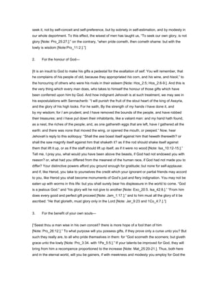seek it, not by self-conceit and self-preference, but by sobriety in self-estimation, and by modesty in
our whole deportment. To this effect, the wisest of men has taught us, “To seek our own glory, is not
glory [Note: Pro_25:27.]:” on the contrary, “when pride cometh, then cometh shame: but with the
lowly is wisdom [Note:Pro_11:2.].”]
2. For the honour of God—
[It is an insult to God to make his gifts a pedestal for the exaltation of self. You will remember, that
he complains of his people of old, because they appropriated his corn, and his wine, and hisoil,” to
the honouring of others who were his rivals in their esteem [Note: Hos_2:5; Hos_2:8-9.]. And this is
the very thing which every man does, who takes to himself the honour of those gifts which have
been conferred upon him by God. And how indignant Jehovah is at such treatment, we may see in
his expostulations with Sennacherib: “I will punish the fruit of the stout heart of the king of Assyria,
and the glory of his high looks. For he saith, By the strength of my hands I have done it, and
by my wisdom; for I am prudent; and I have removed the bounds of the people, and have robbed
their treasures; and I have put down their inhabitants, like a valiant man: and my hand hath found,
as a nest, the riches of the people; and, as one gathereth eggs that are left, have I gathered all the
earth: and there was none that moved the wing, or opened the mouth, or peeped.” Now, hear
Jehovah’s reply to this soliloquy: “Shall the axe boast itself against him that heweth therewith? or
shall the saw magnify itself against him that shaketh it? as if the rod should shake itself against
them that lift it up, or as if the staff should lift up itself, as if it were no wood [Note: Isa_10:12-15.].”
Tell me, I pray you, what would you have been above the beasts, if God had not endowed you with
reason? or, what had you differed from the meanest of the human race, if God had not made you to
differ? Your distinctive powers afford you ground enough for gratitude; but none for self-applause:
and if, like Herod, you take to yourselves the credit which your ignorant or partial friends may accord
to you, like Herod you shall become monuments of God’s just and fiery indignation. You may not be
eaten up with worms in this life: but you shall surely bear his displeasure in the world to come. “God
is a jealous God:” and “his glory will he not give to another [Note: Exo_20:5. Isa_42:8.].” “From him
does every good and perfect gift proceed [Note: Jam_1:17.];” and to him must all the glory of it be
ascribed: “He that glorieth, must glory only in the Lord [Note: Jer_9:23 and 1Co_4:7.].”]
3. For the benefit of your own souls—
[“Seest thou a man wise in his own conceit? there is more hope of a fool than of him
[Note: Pro_26:12.].” To what purpose will you possess gifts, if they prove only a curse unto you? But
such they really are, to all who pride themselves in them: for “God scorneth the scorners; but giveth
grace unto the lowly [Note: Pro_3:34. with 1Pe_5:5.].” If your talents be improved for God, they will
bring from him a recompence proportioned to the increase [Note: Mat_25:20-21.]. Thus, both here
and in the eternal world, will you be gainers, if with meekness and modesty you employ for God the
 