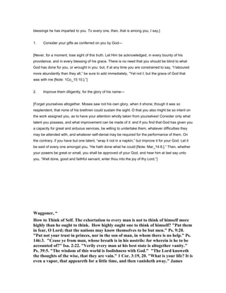 blessings he has imparted to you. To every one, then, that is among you, I say,]
1. Consider your gifts as conferred on you by God—
[Never, for a moment, lose sight of this truth. Let Him be acknowledged, in every bounty of his
providence, and in every blessing of his grace. There is no need that you should be blind to what
God has done for you, or wrought in you: but, if at any time you are constrained to say, “I laboured
more abundantly than they all,” be sure to add immediately, “Yet not I; but the grace of God that
was with me [Note: 1Co_15:10.].”]
2. Improve them diligently, for the glory of his name—
[Forget yourselves altogether. Moses saw not his own glory, when it shone; though it was so
resplendent, that none of his brethren could sustain the sight. O that you also might be so intent on
the work assigned you, as to have your attention wholly taken from yourselves! Consider only what
talent you possess, and what improvement can be made of it: and if you find that God has given you
a capacity for great and arduous services, be willing to undertake them, whatever difficulties they
may be attended with, and whatever self-denial may be required for the performance of them. On
the contrary, if you have but one talent, “wrap it not in a napkin,” but improve it for your God. Let it
be said of every one amongst you, “He hath done what he could [Note: Mar_14:8.].” Then, whether
your powers be great or small, you shall be approved of your God, and hear him at last say unto
you, “Well done, good and faithful servant, enter thou into the joy of thy Lord.”]
Waggoner, “
How to Think of Self. The exhortation to every man is not to think of himself more
highly than he ought to think. How highly ought one to think of himself? "Put them
in fear, O Lord; that the nations may know themselves to be but men." Ps. 9:20.
"Put not your trust in princes, nor in the son of man, in whom there is no help." Ps.
146:3. "Cease ye from man, whose breath is in his nostrils: for wherein is he to be
accounted of?" Isa. 2:22. "Verily every man at his best state is altogether vanity."
Ps. 39:5. "The wisdom of this world is foolishness with God." "The Lord knoweth
the thoughts of the wise, that they are vain." 1 Cor. 3:19, 20. "What is your life? It is
even a vapor, that appeareth for a little time, and then vanisheth away." James
 