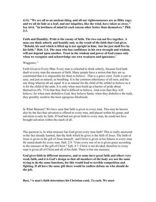 4:14. "We are all as an unclean thing, and all our righteousnesses are as filthy rags;
and we all do fade as a leaf; and our iniquities, like the wind, have taken us away."
Isa. 64:6. "In lowliness of mind let each esteem other better than themselves." Phil.
2:3.
Faith and Humility. Pride is the enemy of faith. The two can not live together. A
man can think soberly and humbly only as the result of the faith that God gives.
"Behold, his soul which is lifted up is not upright in him; but the just shall live by
his faith." Hab. 2:4. The man who has confidence in his own strength and wisdom,
will not depend upon another. Trust in the wisdom and power of God comes only
when we recognize and acknowledge our own weakness and ignorance.”
Waggoner, “
Faith Given to Every Man. Every man is exhorted to think soberly, because God hath
dealt to every man the measure of faith. Many people have a notion that they are so
constituted that it is impossible for them to believe. That is a grave error. Faith is just as
easy, and just as natural, as breathing. It is the common inheritance of all men, and the
one thing wherein all are equal. It is as natural for the child of the infidel to believe as it
is for the child of the saint. It is only when men build up a barrier of pride about
themselves (Ps. 73:6) that they find it difficult to believe. And even then they will
believe; for when men disbelieve God, they believe Satan; when they disbelieve the truth,
they greedily swallow the most egregious falsehoods.
In What Measure? We have seen that faith is given to every man. This may be known
also by the fact that salvation is offered to every man, and placed within his grasp, and
salvation is only by faith. If God had not given faith to every man, he could not have
brought salvation within the reach of all.
The question is, In what measure has God given every man faith? This is really answered
in the fact already learned, that the faith which he gives is the faith of Jesus. The faith of
Jesus is given in the gift of Jesus himself, and Christ is given in his fulness to every man.
He tasted death for every man. Heb. 2:9. "Unto every one of us is given grace according
to the measure of the gift of Christ." Eph. 4:7. Christ is not divided; therefore to every
man is given all of Christ and all of his faith. There is but one measure.
God gives faith in different measures, and so some have great faith and others very
weak faith, and it is God’s design so that all members of the body are not the same
trying to do the same functions, for this would lead to terrible competition and
fighting. If all have the same gift there would be endless debate on who should do
the job.
Beet, “A man's faith determines his Christian rank. To each. We must
 
