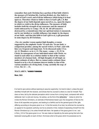 remember that each Christian has a portion of that faith which is
the measure of Christian life. God has divided, etc. Our faith is a
result of God's word, and of divine influences which bring it to bear
upon us. Therefore whatever faith we have is God's gift, i. 8. But
the degree of our faith depends upon ourselves, i,e,, upon the degree
to which we yield to the divine influences. The measure of faith
includes both the strength of our assurance and the amount of
truth embraced by it. Comp. i Th. iii. 10. All self-conceit is
destroyed by a remembrance that our spiritual stature is measured,
not by our intellect or worldly influence, but simply by the degree
of our faith ; and that this faith is God's gift to us, a gift possessed
in some degree by ill Christians.
. For, etc; another reason against high thoughts, a reason
suggested by the emphatic words *to each one.' In one body: a
comparison peculiar, among the sacred writers, to Paul ; and with
him very frequent and important. To be discussed under i Cor.
xii. 12. Members: as in vi. 13. The many : comp. v. 15, 19. In
Christ, In consequence of our individual union with Christ, we
stand to each other in a relation similar to that of the various
members of a human body. All high thoughts of self imply an
under-estimate of others. But we cannot under-estimate those
bound to us by a tie of common interest similar to that of the
various members of a living body. Comp. carefully the argt. of
I Cor. Xii. 12 — 31.
MACLARE , “SOBER THINKING
Rom_12:3.
It is hard to give advice without seeming to assume superiority; it is hard to take it, unless the giver
identifies himself with the receiver, and shows that his counsel to others is a law for himself. Paul
does so here, led by the delicate perception which comes from a loving heart, compared with which
deliberate ‘tact’ is cold and clumsy. He wishes, as the first of the SPECIFIC duties to which he
invites the Roman Christians, an estimate of themselves based upon the recognition of God as the
Giver of all capacities and graces, and leading to a faithful use for the general good of the ‘gifts
differing according to the grace given to us.’ In the first words of our text, he enforces his counsel by
an appeal to his apostolic authority; but he so presents it that, instead of separating himself from the
Roman Christians by it, he unites himself with them. He speaks of ‘the grace given to me,’ and
in Rom_12:6 of ‘the grace given to us.’ He was made an Apostle by the same giving God who has
bestowed varying gifts on each of them. He knows what is the grace which he possesses as he
 
