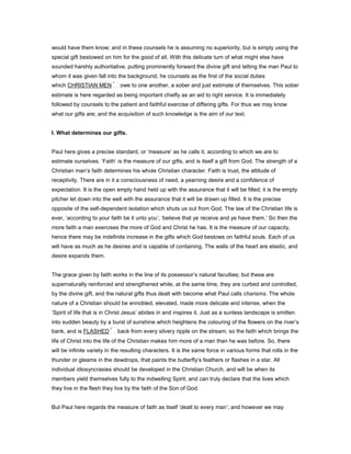 would have them know; and in these counsels he is assuming no superiority, but is simply using the
special gift bestowed on him for the good of all. With this delicate turn of what might else have
sounded harshly authoritative, putting prominently forward the divine gift and letting the man Paul to
whom it was given fall into the background, he counsels as the first of the social duties
which CHRISTIAN MEN owe to one another, a sober and just estimate of themselves. This sober
estimate is here regarded as being important chiefly as an aid to right service. It is immediately
followed by counsels to the patient and faithful exercise of differing gifts. For thus we may know
what our gifts are; and the acquisition of such knowledge is the aim of our text.
I. What determines our gifts.
Paul here gives a precise standard, or ‘measure’ as he calls it, according to which we are to
estimate ourselves. ‘Faith’ is the measure of our gifts, and is itself a gift from God. The strength of a
Christian man’s faith determines his whole Christian character. Faith is trust, the attitude of
receptivity. There are in it a consciousness of need, a yearning desire and a confidence of
expectation. It is the open empty hand held up with the assurance that it will be filled; it is the empty
pitcher let down into the well with the assurance that it will be drawn up filled. It is the precise
opposite of the self-dependent isolation which shuts us out from God. The law of the Christian life is
ever, ‘according to your faith be it unto you’; ‘believe that ye receive and ye have them.’ So then the
more faith a man exercises the more of God and Christ he has. It is the measure of our capacity,
hence there may be indefinite increase in the gifts which God bestows on faithful souls. Each of us
will have as much as he desires and is capable of containing. The walls of the heart are elastic, and
desire expands them.
The grace given by faith works in the line of its possessor’s natural faculties; but these are
supernaturally reinforced and strengthened while, at the same time, they are curbed and controlled,
by the divine gift, and the natural gifts thus dealt with become what Paul calls charisms. The whole
nature of a Christian should be ennobled, elevated, made more delicate and intense, when the
‘Spirit of life that is in Christ Jesus’ abides in and inspires it. Just as a sunless landscape is smitten
into sudden beauty by a burst of sunshine which heightens the colouring of the flowers on the river’s
bank, and is FLASHED back from every silvery ripple on the stream, so the faith which brings the
life of Christ into the life of the Christian makes him more of a man than he was before. So, there
will be infinite variety in the resulting characters. It is the same force in various forms that rolls in the
thunder or gleams in the dewdrops, that paints the butterfly’s feathers or flashes in a star. All
individual idiosyncrasies should be developed in the Christian Church, and will be when its
members yield themselves fully to the indwelling Spirit, and can truly declare that the lives which
they live in the flesh they live by the faith of the Son of God.
But Paul here regards the measure of faith as itself ‘dealt to every man’; and however we may
 