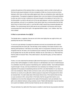 construe the grammar of this sentence there is a deep sense in which our faith is God’s gift to us.
We have to give equal emphasis to the two conceptions of faith as a human act and as a divine
bestowal, which have so often been pitted against each other as contradictory when really they are
complementary. The apparent antagonism between them is but one instance of the great antithesis
to which we come to at last in reference to all human thought on the relations of man to God. ‘It is
He that worketh in us both to will and to do of His own good pleasure’; and all our goodness is God-
given goodness, and yet it is our goodness. Every devout heart has a consciousness that the faith
which knits it to God is God’s work in it, and that left to itself it would have remained alienated and
faithless. The consciousness that his faith was his own act blended in full harmony with the twin
consciousness that it was Christ’s gift, in the agonised father’s prayer, ‘Lord, I believe, help Thou
mine unbelief.’
II. What is a just estimate of our GIFTS .
The Apostle tells us, negatively, that we are not to think more highly than we ought to think, and
positively that we are to ‘think soberly.’
To arrive at a just estimate of ourselves the estimate must ever be accompanied with a distinct
consciousness that all is God’s gift. That will keep us from anything in the nature of pride or over-
weening self-importance. It will lead to true humility, which is not ignorance of what we can do, but
recognition that we, the doers, are of ourselves but poor creatures. We are less likely to fancy that
we are greater than we are when we feel that, whatever we are, God made us so. ‘What hast thou
that thou didst not receive? Now, if thou didst receive it, why dost thou glory, as if thou hadst not
received it?’
Further, it is to be noted that the estimate of gifts which Paul enjoins is an estimate with a view to
service. Much self-investigation is morbid, because it is self-absorbed; and much is morbid because
it is undertaken only for the purpose of ascertaining one’s ‘spiritual condition.’ Such self-examination
is good enough in its way, and may sometimes be very necessary; but a testing of one’s own
capacities for the purpose of ascertaining what we are fit for, and what therefore it is our duty to do,
is far more wholesome. Gifts are God’s summons to work, and our first response to the summons
should be our scrutiny of our gifts with a distinct purpose of using them for the great end for which
we received them. It is well to take stock of the loaves that we have, if the result be that we bring
our poor provisions to Him, and put them in His hands, that He may give them back to us so
multiplied as to be more than adequate to the needs of the thousands. Such just estimate of our
gifts is to be attained mainly by noting ourselves at work. Patient self-observation may be important,
but is apt to be mistaken; and the true test of what we can do is what we do do.
The just estimate of our gifts which Paul enjoins is needful in order that we may ascertain what God
 