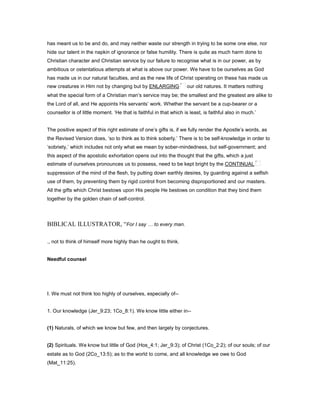 has meant us to be and do, and may neither waste our strength in trying to be some one else, nor
hide our talent in the napkin of ignorance or false humility. There is quite as much harm done to
Christian character and Christian service by our failure to recognise what is in our power, as by
ambitious or ostentatious attempts at what is above our power. We have to be ourselves as God
has made us in our natural faculties, and as the new life of Christ operating on these has made us
new creatures in Him not by changing but by ENLARGING our old natures. It matters nothing
what the special form of a Christian man’s service may be; the smallest and the greatest are alike to
the Lord of all, and He appoints His servants’ work. Whether the servant be a cup-bearer or a
counsellor is of little moment. ‘He that is faithful in that which is least, is faithful also in much.’
The positive aspect of this right estimate of one’s gifts is, if we fully render the Apostle’s words, as
the Revised Version does, ‘so to think as to think soberly.’ There is to be self-knowledge in order to
‘sobriety,’ which includes not only what we mean by sober-mindedness, but self-government; and
this aspect of the apostolic exhortation opens out into the thought that the gifts, which a just
estimate of ourselves pronounces us to possess, need to be kept bright by the CONTINUAL
suppression of the mind of the flesh, by putting down earthly desires, by guarding against a selfish
use of them, by preventing them by rigid control from becoming disproportioned and our masters.
All the gifts which Christ bestows upon His people He bestows on condition that they bind them
together by the golden chain of self-control.
BIBLICAL ILLUSTRATOR, “For I say to every man.
., not to think of himself more highly than he ought to think.
Needful counsel
I. We must not think too highly of ourselves, especially of--
1. Our knowledge (Jer_9:23; 1Co_8:1). We know little either in--
(1) Naturals, of which we know but few, and then largely by conjectures.
(2) Spirituals. We know but little of God (Hos_4:1; Jer_9:3); of Christ (1Co_2:2); of our souls; of our
estate as to God (2Co_13:5); as to the world to come, and all knowledge we owe to God
(Mat_11:25).
 