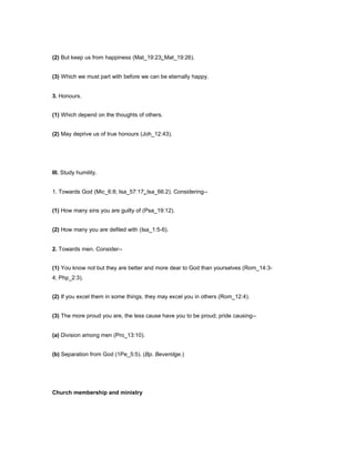 (2) But keep us from happiness (Mat_19:23; Mat_19:26).
(3) Which we must part with before we can be eternally happy.
3. Honours.
(1) Which depend on the thoughts of others.
(2) May deprive us of true honours (Joh_12:43).
III. Study humility.
1. Towards God (Mic_6:8; Isa_57:17; Isa_66:2). Considering--
(1) How many sins you are guilty of (Psa_19:12).
(2) How many you are defiled with (Isa_1:5-6).
2. Towards men. Consider--
(1) You know not but they are better and more dear to God than yourselves (Rom_14:3-
4; Php_2:3).
(2) If you excel them in some things, they may excel you in others (Rom_12:4).
(3) The more proud you are, the less cause have you to be proud; pride causing--
(a) Division among men (Pro_13:10).
(b) Separation from God (1Pe_5:5). (Bp. Beveridge.)
Church membership and ministry
 