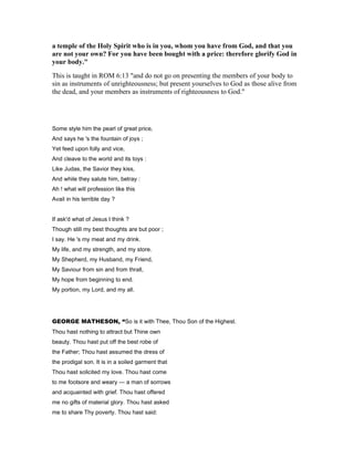 a temple of the Holy Spirit who is in you, whom you have from God, and that you
are not your own? For you have been bought with a price: therefore glorify God in
your body."
This is taught in ROM 6:13 "and do not go on presenting the members of your body to
sin as instruments of unrighteousness; but present yourselves to God as those alive from
the dead, and your members as instruments of righteousness to God."
Some style him the pearl of great price,
And says he 's the fountain of joys ;
Yet feed upon folly and vice,
And cleave to the world and its toys :
Like Judas, the Savior they kiss,
And while they salute him, betray :
Ah ! what will profession like this
Avail in his terrible day ?
If ask'd what of Jesus I think ?
Though still my best thoughts are but poor ;
I say. He 's my meat and my drink.
My life, and my strength, and my store.
My Shepherd, my Husband, my Friend,
My Saviour from sin and from thrall,
My hope from beginning to end.
My portion, my Lord, and my all.
GEORGE MATHESON, “So is it with Thee, Thou Son of the Highest.
Thou hast nothing to attract but Thine own
beauty. Thou hast put off the best robe of
the Father; Thou hast assumed the dress of
the prodigal son. It is in a soiled garment that
Thou hast solicited my love. Thou hast come
to me footsore and weary — a man of sorrows
and acquainted with grief. Thou hast offered
me no gifts of material glory. Thou hast asked
me to share Thy poverty. Thou hast said:
 