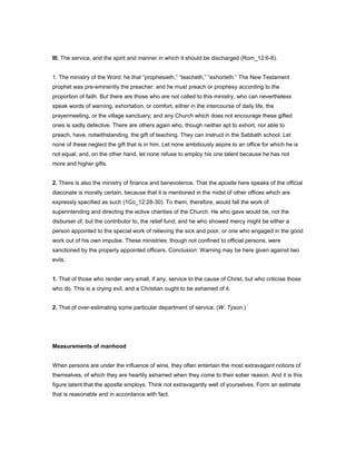 III. The service, and the spirit and manner in which it should be discharged (Rom_12:6-8).
1. The ministry of the Word: he that “prophesieth,” “teacheth,” “exhorteth.” The New Testament
prophet was pre-eminently the preacher: and he must preach or prophesy according to the
proportion of faith. But there are those who are not called to this ministry, who can nevertheless
speak words of warning, exhortation, or comfort, either in the intercourse of daily life, the
prayermeeting, or the village sanctuary; and any Church which does not encourage these gifted
ones is sadly defective. There are others again who, though neither apt to exhort, nor able to
preach, have, notwithstanding, the gift of teaching. They can instruct in the Sabbath school. Let
none of these neglect the gift that is in him. Let none ambitiously aspire to an office for which he is
not equal; and, on the other hand, let none refuse to employ his one talent because he has not
more and higher gifts.
2. There is also the ministry of finance and benevolence. That the apostle here speaks of the official
diaconate is morally certain, because that it is mentioned in the midst of other offices which are
expressly specified as such (1Co_12:28-30). To them, therefore, would fall the work of
superintending and directing the active charities of the Church. He who gave would be, not the
disburser of, but the contributor to, the relief fund; and he who showed mercy might be either a
person appointed to the special work of relieving the sick and poor, or one who engaged in the good
work out of his own impulse. These ministries; though not confined to official persons, were
sanctioned by the properly appointed officers. Conclusion: Warning may be here given against two
evils.
1. That of those who render very small, if any, service to the cause of Christ, but who criticise those
who do. This is a crying evil, and a Christian ought to be ashamed of it.
2. That of over-estimating some particular department of service. (W. Tyson.)
Measurements of manhood
When persons are under the influence of wine, they often entertain the most extravagant notions of
themselves, of which they are heartily ashamed when they come to their sober reason. And it is this
figure latent that the apostle employs. Think not extravagantly well of yourselves. Form an estimate
that is reasonable and in accordance with fact.
 