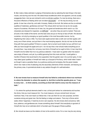 5. Men make a false estimate in judging of themselves also by selecting the best things in the best
moods, and slurring over the rest. We select those excellencies which are apparent, and we usually
exaggerate them. And we are inclined to omit co-ordinate qualities. If a man be strong, there are a
thousand inflections of feeling which are not taken ACCOUNT of. He may be strong, but not
gentle. A man has a blunt lip, and calls it honesty, fidelity to the truth. But where are the co-ordinate
qualities of meekness, gentleness and love? The virtues which we have not we do not usually
require of ourselves. We leave out of view, too, the great evil tendencies which exist in us. Our
characters are dressed for inspection, as APPLES are when they are sent to market. There are
all sorts in the middle of the barrel, and the best ones are put on the top to face off with. We deceive
ourselves, not only by arranging our good qualities in the most favourable manner, but by
heightening their colour a little. You have seen apple-women take a cloth and rub their apples until
every one of them shines, and put them in the most tempting aspects. And do not men do the same
thing with their good qualities? If there is a speck, that is turned round inside; but you will find it out
after you have bought the apple and cut it. I do not say that a man should make everything put on
its worst face. I say simply this: Let every man think of himself as he ought to think. A man may think
himself to be far better than he is by judicious selection. I have seen my garden when the season
was empty of flowers, and yet, by a skilful garnering from this nook and that, I could gather a
handful of flowers that would lead to the supposition that the garden was in its summer glory. A man
may select good qualities in himself and make up a bouquet of his fancy, which shall make it seem
as though it were a paradise there, by a judicious picking and arranging. But the great mistake
which men make is that of selecting only the secondary elements of their character, and leaving out
the primary ones. A symmetrical whole is very seldom thought of in self-estimation.
II. No man knows how to measure himself who has failed to understand where true manhood
is--where the diameter is--where the equator is. And this is what the apostle gives us: “I say
to every man to think soberly, according as God hath dealt to every man the measure of
faith.”
1. It is where the spiritual elements dwell in man, at that point where he understands and touches
the divine, that you must measure him. You must measure, not your animal-hood, but your
manhood. Now, if we over-reach our fellow-men, if we use them for our own purposes, we think
ourselves strong and great men. But the feeling is malign and satanic. That only is Divine which
seeks others’ happiness, if need be at one’s own expense. He who knows what conscience, faith,
love, patience, and gentleness are, knows something about himself. And everybody is ignorant of
himself who has not an estimate which is founded upon the gauge of these qualities.
2. Nor should we leave out the relation of man to the world to come. For a man may be very strong
 