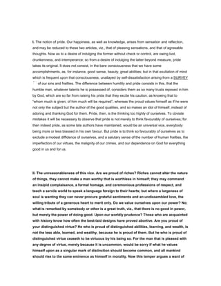 I. The notion of pride. Our happiness, as well as knowledge, arises from sensation and reflection,
and may be reduced to these two articles, viz., that of pleasing sensations, and that of agreeable
thoughts. Now as to a desire of indulging the former without check or control, are owing lust,
drunkenness, and intemperance; so from a desire of indulging the latter beyond measure, pride
takes its original. It does not consist, in the bare consciousness that we have some
accomplishments, as, for instance, good sense, beauty, great abilities; but in that exultation of mind
which is frequent upon that consciousness, unallayed by self-dissatisfaction arising from a SURVEY
of our sins and frailties. The difference between humility and pride consists in this, that the
humble man, whatever talents he is possessed of, considers them as so many trusts reposed in him
by God, which are so far from raising his pride that they excite his caution; as knowing that to
“whom much is given, of him much will be required”; whereas the proud values himself as if he were
not only the subject but the author of the good qualities, and so makes an idol of himself, instead of
adoring and thanking God for them. Pride, then, is the thinking too highly of ourselves. To obviate
mistakes it will be necessary to observe that pride is not merely to think favourably of ourselves; for
then indeed pride, as some late authors have maintained, would be an universal vice, everybody
being more or less biassed in his own favour. But pride is to think so favourably of ourselves as to
exclude a modest diffidence of ourselves, and a salutary sense of the number of human frailties, the
imperfection of our virtues, the malignity of our crimes, and our dependence on God for everything
good in us and for us.
II. The unreasonableness of this vice. Are we proud of riches? Riches cannot alter the nature
of things, they cannot make a man worthy that is worthless in himself; they may command
an insipid complaisance, a formal homage, and ceremonious professions of respect, and
teach a servile world to speak a language foreign to their hearts; but where a largeness of
soul is wanting they can never procure grateful sentiments and an undissembled love, the
willing tribute of a generous heart to merit only. Do we value ourselves upon our power? No;
what is remarked by somebody or other is a great truth, viz., that there is no good in power,
but merely the power of doing good. Upon our worldly prudence? Those who are acquainted
with history know how often the best-laid designs have proved abortive. Are you proud of
your distinguished virtue? He who is proud of distinguished abilities, learning, and wealth, is
not the less able, learned, and wealthy, because he is proud of them. But he who is proud of
distinguished virtue ceaseth to be virtuous by his being so. For the man that is pleased with
any degree of virtue, merely because it is uncommon, would be sorry if what he values
himself upon as a singular mark of distinction should become common, and all mankind
should rise to the same eminence as himself in morality. Now this temper argues a want of
 