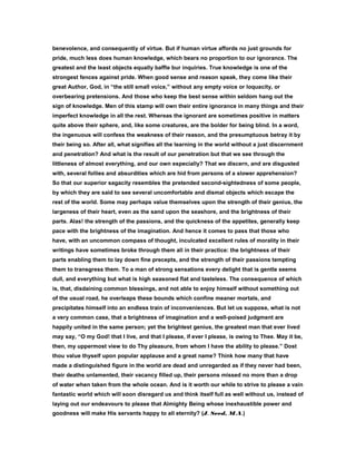 benevolence, and consequently of virtue. But if human virtue affords no just grounds for
pride, much less does human knowledge, which bears no proportion to our ignorance. The
greatest and the least objects equally baffle bur inquiries. True knowledge is one of the
strongest fences against pride. When good sense and reason speak, they come like their
great Author, God, in “the still small voice,” without any empty voice or loquacity, or
overbearing pretensions. And those who keep the best sense within seldom hang out the
sign of knowledge. Men of this stamp will own their entire ignorance in many things and their
imperfect knowledge in all the rest. Whereas the ignorant are sometimes positive in matters
quite above their sphere, and, like some creatures, are the bolder for being blind. In a word,
the ingenuous will confess the weakness of their reason, and the presumptuous betray it by
their being so. After all, what signifies all the learning in the world without a just discernment
and penetration? And what is the result of our penetration but that we see through the
littleness of almost everything, and our own especially? That we discern, and are disgusted
with, several follies and absurdities which are hid from persons of a slower apprehension?
So that our superior sagacity resembles the pretended second-sightedness of some people,
by which they are said to see several uncomfortable and dismal objects which escape the
rest of the world. Some may perhaps value themselves upon the strength of their genius, the
largeness of their heart, even as the sand upon the seashore, and the brightness of their
parts. Alas! the strength of the passions, and the quickness of the appetites, generally keep
pace with the brightness of the imagination. And hence it comes to pass that those who
have, with an uncommon compass of thought, inculcated excellent rules of morality in their
writings have sometimes broke through them all in their practice: the brightness of their
parts enabling them to lay down fine precepts, and the strength of their passions tempting
them to transgress them. To a man of strong sensations every delight that is gentle seems
dull, and everything but what is high seasoned flat and tasteless. The consequence of which
is, that, disdaining common blessings, and not able to enjoy himself without something out
of the usual road, he overleaps these bounds which confine meaner mortals, and
precipitates himself into an endless train of inconveniences. But let us suppose, what is not
a very common case, that a brightness of imagination and a well-poised judgment are
happily united in the same person; yet the brightest genius, the greatest man that ever lived
may say, “O my God! that I live, and that I please, if ever I please, is owing to Thee. May it be,
then, my uppermost view to do Thy pleasure, from whom I have the ability to please.” Dost
thou value thyself upon popular applause and a great name? Think how many that have
made a distinguished figure in the world are dead and unregarded as if they never had been,
their deaths unlamented, their vacancy filled up, their persons missed no more than a drop
of water when taken from the whole ocean. And is it worth our while to strive to please a vain
fantastic world which will soon disregard us and think itself full as well without us, instead of
laying out our endeavours to please that Almighty Being whose inexhaustible power and
goodness will make His servants happy to all eternity? (J. Seed, M.A.)
 
