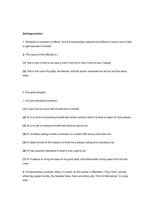 Self-appreciation
1. Whatever is important is difficult. And it is exceedingly important and difficult to every man to take
a right estimate of himself.
2. The cause of this difficulty is--
(1) That a man’s mind is too near a man’s mind for a man’s mind to see it clearly:
(2) That in this court the judge, the witness, and the person examined are all one and the same.
Note--
I. Two great dangers.
1. Of over-estimating ourselves.
(1) A man lives so much with himself and in himself.
(2) Or is so fond of comparing himself with certain persons whom he likes to select for that purpose.
(3) Or is so apt to compare himself with what he used to be.
(4) Or is always seeing himself so entirely as a certain little loving circle sees him.
(5) Or takes himself at the measure of what he is always hoping and intending to be.
(6) Or has unworthy standards of what a man ought to be.
(7) Or is always so fixing his eyes on his good parts, and intentionally turning away from his bad
ones.
2. Of depreciating ourselves. Many, no doubt, do this simply in affectation. They “think” proudly,
while they speak humbly. But besides these, there are others who “think of themselves” in a way
that--
 