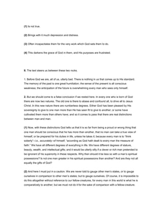 (1) Is not true.
(2) Brings with it much depression and distress.
(3) Often incapacitates them for the very work which God sets them to do.
(4) This darkens the grace of God in them, and His purposes are frustrated.
II. The text steers us between these two rocks.
1. Before God we are, all of us, utterly bad. There is nothing in us that comes up to His standard.
The memory of the past is one great humiliation; the sense of the present is all conscious
weakness; the anticipation of the future is overwhelming every man who sees only himself.
2. But we should come to a false conclusion if we rested here. In every one who is born of God
there are now two natures. The old one is there to abase and confound all, to drive all to Jesus
Christ. In this new nature there are numberless degrees. Either God has been pleased by His
sovereignty to give to one man more than He has seen fit to give to another; or some have
cultivated them more than others have; and so it comes to pass that there are real distinctions
between man and man.
(1) Now, with these distinctions God tells us that it is so far from being a proud or wrong thing that
one man should be conscious that he has more than another, that no man can take a true view of
himself, or be prepared for his duties in life, unless he takes it; because every man is to “think
soberly”--i.e., accurately--of himself, “according as God hath dealt to every man the measure of
faith.” We have all different degrees of everything in life. We have different degrees of stature,
beauty, wealth, and intellectual gifts; and it would be utterly silly if a clever or rich man pretended to
be ignorant of his superiority in these respects. Why then should it be less so with a man’s spiritual
possessions? Is not one man greater in his spiritual possessions than another? And are they not all
equally the gifts of God?
(2) And here I must put in a caution. We are never told to gauge other men’s states, or to gauge
ourselves in comparison to other men’s states; but to gauge ourselves. Of course, it is impossible to
do this altogether without reference to our fellow-creatures, for every man in this world is what he is
comparatively to another; but we must not do it for the sake of comparison with a fellow-creature.
 