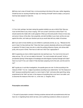 (3) Every man’s view of himself, then, is to be according to the facts of the case, neither degrading
himself too low nor vaunting himself too high; but “thinking of himself” what he really is, and just as
God has been pleased to make him.
E.g.
(1) Your mind, perhaps, has been raising the question whether you are a child of God. Now you
must not think there is any virtue in saying, “Oh! I am so bad! I cannot be a child of God!” You
should examine the matter with a calm judgment. When you find some proofs in favour of one view,
and some in favour of the other, then prayerfully, and with the Bible in your hand, set the one over
against the other, and make your decision just as you would deal with any matter of business.
(2) Or you want to know whether you are entitled to a particular promise, as, e.g., “Blessed are the
pure in heart, for they shall see God.” Does that mean a person absolutely without any evil thoughts
or passions? Or does it mean one who is under the purifying influence of grace, who strives after
purity, who is pure in Christ. Then how is it with me in this? Can I appropriate it?
(3) Or supposing you have a distinct opportunity now opening to you. You must not at once put it
away and say, “Oh, no! I am not called to that work.” You must consider with yourself, “Is this a
providential opening? What degree of knowledge and what degree of spiritual strength will it take?
Have I so much? If not, can I obtain it? Has God been preparing me for this work, and this work for
me?”
(4) To guide you in such-like investigations, the apostle gives one rule--“to think according to the
measure of faith.” It is not, “Judge of yourselves according to your attainments,” but “the measure of
faith”; because everything that is good in a man’s heart is “faith,” and every other good thing, being
proportioned to the “faith” we have, is the measure of everything that a man has or can attain, and
so becomes the measure of the man--i.e., is the man. (J. Vaughan, M.A.)
Presumption and ambition
I. The spirit of presumption consists in thinking ourselves adorned with accomplishments which we
have not, in magnifying those which we have, and in preferring ourselves to others on account of
 