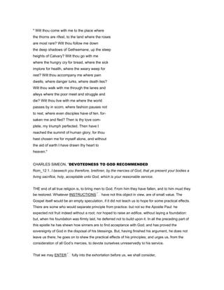 " Wilt thou come with me to the place where
the thorns are rifest, to the land where the roses
are most rare? Wilt thou follow me down
the deep shadows of Gethsemane, up the steep
heights of Calvary? Wilt thou go with me
where the hungry cry for bread, where the sick
implore for health, where the weary weep for
rest? Wilt thou accompany me where pain
dwells, where danger lurks, where death lies?
Wilt thou walk with me through the lanes and
alleys where the poor meet and struggle and
die? Wilt thou live with me where the world
passes by in scorn, where fashion pauses not
to rest, where even disciples have of ten. for-
saken me and fled? Then is thy love com-
plete, my triumph perfected. Then have I
reached the summit of human glory; for thou
hast chosen me for myself alone, and without
the aid of earth I have drawn thy heart to
heaven."
CHARLES SIMEON, “DEVOTEDNESS TO GOD RECOMMENDED
Rom_12:1. I beseech you therefore, brethren, by the mercies of God, that ye present your bodies a
living sacrifice, holy, acceptable unto God, which is your reasonable service.
THE end of all true religion is, to bring men to God. From him they have fallen, and to him must they
be restored. Whatever INSTRUCTIONS have not this object in view, are of small value. The
Gospel itself would be an empty speculation, if it did not teach us to hope for some practical effects.
There are some who would separate principle from practice: but not so the Apostle Paul: he
expected not fruit indeed without a root; nor hoped to raise an edifice, without laying a foundation:
but, when his foundation was firmly laid, he deferred not to build upon it. In all the preceding part of
this epistle he has shewn how sinners are to find acceptance with God; and has proved the
sovereignty of God in the disposal of his blessings. But, having finished his argument, he does not
leave us there; he goes on to shew the practical effects of his principles; and urges us, from the
consideration of all God’s mercies, to devote ourselves unreservedly to his service.
That we may ENTER fully into the exhortation before us, we shall consider,
 
