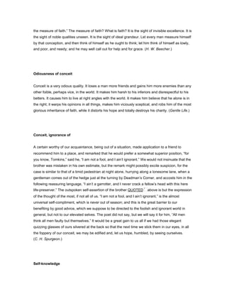 the measure of faith.” The measure of faith? What is faith? It is the sight of invisible excellence. It is
the sight of noble qualities unseen. It is the sight of ideal grandeur. Let every man measure himself
by that conception, and then think of himself as he ought to think; let him think of himself as lowly,
and poor, and needy; and he may well call out for help and for grace. (H. W. Beecher.)
Odiousness of conceit
Conceit is a very odious quality. It loses a man more friends and gains him more enemies than any
other foible, perhaps vice, in the world. It makes him harsh to his inferiors and disrespectful to his
betters. It causes him to live at right angles with the world. It makes him believe that he alone is in
the right; it warps his opinions in all things, makes him viciously sceptical, and robs him of the most
glorious inheritance of faith, while it distorts his hope and totally destroys his charity. (Gentle Life.)
Conceit, ignorance of
A certain worthy of our acquaintance, being out of a situation, made application to a friend to
recommend him to a place, and remarked that he would prefer a somewhat superior position, “for
you know, Tomkins,” said he, “I am not a fool, and I ain’t ignorant.” We would not insinuate that the
brother was mistaken in his own estimate, but the remark might possibly excite suspicion, for the
case is similar to that of a timid pedestrian at night alone, hurrying along a lonesome lane, when a
gentleman comes out of the hedge just at the turning by Deadman’s Corner, and accosts him in the
following reassuring language, “I ain’t a garrotter, and I never crack a fellow’s head with this here
life-preserver.” The outspoken self-assertion of the brother QUOTED above is but the expression
of the thought of the most, if not all of us. “I am not a fool, and I ain’t ignorant,” is the almost
universal self-compliment, which is never out of season; and this is the great barrier to our
benefiting by good advice, which we suppose to be directed to the foolish and ignorant world in
general, but not to our elevated selves. The poet did not say, but we will say it for him, “All men
think all men faulty but themselves.” It would be a great gain to us all if we had those elegant
quizzing glasses of ours silvered at the back so that the next time we stick them in our eyes, in all
the foppery of our conceit, we may be edified and, let us hope, humbled, by seeing ourselves.
(C. H. Spurgeon.)
Self-knowledge
 