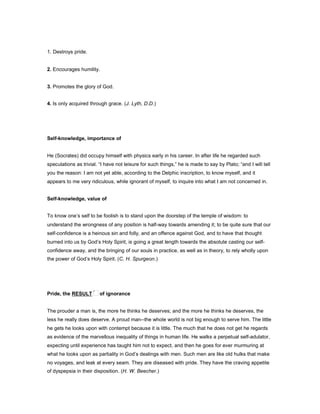 1. Destroys pride.
2. Encourages humility.
3. Promotes the glory of God.
4. Is only acquired through grace. (J. Lyth, D.D.)
Self-knowledge, importance of
He (Socrates) did occupy himself with physics early in his career. In after life he regarded such
speculations as trivial. “I have not leisure for such things,” he is made to say by Plato; “and I will tell
you the reason: I am not yet able, according to the Delphic inscription, to know myself, and it
appears to me very ridiculous, while ignorant of myself, to inquire into what I am not concerned in.
Self-knowledge, value of
To know one’s self to be foolish is to stand upon the doorstep of the temple of wisdom: to
understand the wrongness of any position is half-way towards amending it; to be quite sure that our
self-confidence is a heinous sin and folly, and an offence against God, and to have that thought
burned into us by God’s Holy Spirit, is going a great length towards the absolute casting our self-
confidence away, and the bringing of our souls in practice, as well as in theory, to rely wholly upon
the power of God’s Holy Spirit. (C. H. Spurgeon.)
Pride, the RESULT of ignorance
The prouder a man is, the more he thinks he deserves; and the more he thinks he deserves, the
less he really does deserve. A proud man--the whole world is not big enough to serve him. The little
he gets he looks upon with contempt because it is little. The much that he does not get he regards
as evidence of the marvellous inequality of things in human life. He walks a perpetual self-adulator,
expecting until experience has taught him not to expect, and then he goes for ever murmuring at
what he looks upon as partiality in God’s dealings with men. Such men are like old hulks that make
no voyages, and leak at every seam. They are diseased with pride. They have the craving appetite
of dyspepsia in their disposition. (H. W. Beecher.)
 