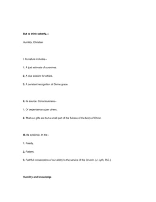 But to think soberly.--
Humility, Christian
I. Its nature includes--
1. A just estimate of ourselves.
2. A due esteem for others.
3. A constant recognition of Divine grace.
II. Its source. Consciousness--
1. Of dependence upon others.
2. That our gifts are but a small part of the fulness of the body of Christ.
III. Its evidence. In the--
1. Ready.
2. Patient.
3. Faithful consecration of our ability to the service of the Church. (J. Lyth, D.D.)
Humility and knowledge
 