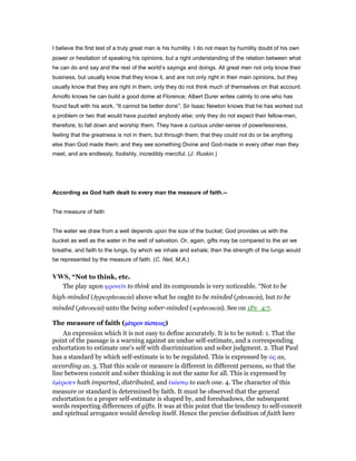 I believe the first test of a truly great man is his humility. I do not mean by humility doubt of his own
power or hesitation of speaking his opinions, but a right understanding of the relation between what
he can do and say and the rest of the world’s sayings and doings. All great men not only know their
business, but usually know that they know it, and are not only right in their main opinions, but they
usually know that they are right in them, only they do not think much of themselves on that account.
Arnolfo knows he can build a good dome at Florence; Albert Durer writes calmly to one who has
found fault with his work, “It cannot be better done”; Sir Isaac Newton knows that he has worked out
a problem or two that would have puzzled anybody else; only they do not expect their fellow-men,
therefore, to fall down and worship them. They have a curious under-sense of powerlessness,
feeling that the greatness is not in them, but through them; that they could not do or be anything
else than God made them; and they see something Divine and God-made in every other man they
meet, and are endlessly, foolishly, incredibly merciful. (J. Ruskin.)
According as God hath dealt to every man the measure of faith.--
The measure of faith
The water we draw from a well depends upon the size of the bucket; God provides us with the
bucket as well as the water in the well of salvation. Or, again, gifts may be compared to the air we
breathe, and faith to the lungs, by which we inhale and exhale; then the strength of the lungs would
be represented by the measure of faith. (C. Neil, M.A.)
VWS, “Not to think, etc.
The play upon φρονεሏν to think and its compounds is very noticeable. “Not to be
high-minded (hyperphronein) above what he ought to be minded (phronein), but to be
minded (phronein) unto the being sober-minded (sophronein). See on 1Pe_4:7.
The measure of faith (µέµέµέµέτροντροντροντρον πίπίπίπίστεωςστεωςστεωςστεως)
An expression which it is not easy to define accurately. It is to be noted: 1. That the
point of the passage is a warning against an undue self-estimate, and a corresponding
exhortation to estimate one's self with discrimination and sober judgment. 2. That Paul
has a standard by which self-estimate is to be regulated. This is expressed by ᆞς as,
according as. 3. That this scale or measure is different in different persons, so that the
line between conceit and sober thinking is not the same for all. This is expressed by
ᅚµέρισεν hath imparted, distributed, and ᅛκάστሩ to each one. 4. The character of this
measure or standard is determined by faith. It must be observed that the general
exhortation to a proper self-estimate is shaped by, and foreshadows, the subsequent
words respecting differences of gifts. It was at this point that the tendency to self-conceit
and spiritual arrogance would develop itself. Hence the precise definition of faith here
 
