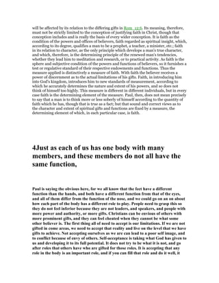 will be affected by its relation to the differing gifts in Rom_12:6. Its meaning, therefore,
must not be strictly limited to the conception of justifying faith in Christ, though that
conception includes and is really the basis of every wider conception. It is faith as the
condition of the powers and offices of believers, faith regarded as spiritual insight, which,
according to its degree, qualifies a man to be a prophet, a teacher, a minister, etc.; faith
in its relation to character, as the only principle which develops a man's true character,
and which, therefore, is the determining principle of the renewed man's tendencies,
whether they lead him to meditation and research, or to practical activity. As faith is the
sphere and subjective condition of the powers and functions of believers, so it furnishes a
test or regulative standard of their respective endowments and functions. Thus the
measure applied is distinctively a measure of faith. With faith the believer receives a
power of discernment as to the actual limitations of his gifts. Faith, in introducing him
into God's kingdom, introduces him to new standards of measurement, according to
which he accurately determines the nature and extent of his powers, and so does not
think of himself too highly. This measure is different in different individuals, but in every
case faith is the determining element of the measure. Paul, then, does not mean precisely
to say that a man is to think more or less soberly of himself according to the quantity of
faith which he has, though that is true as a fact; but that sound and correct views as to
the character and extent of spiritual gifts and functions are fixed by a measure, the
determining element of which, in each particular case, is faith.
4Just as each of us has one body with many
members, and these members do not all have the
same function,
Paul is saying the obvious here, for we all know that the feet have a different
function than the hands, and both have a different function from that of the eyes,
and all of them differ from the function of the nose, and we could go on an on about
how each part of the body has a different role to play. People need to grasp this so
they do not feel inferior because they are not leaders, and speakers, and people with
more power and authority, or more gifts. Christians can be envious of others with
more prominent gifts, and they can feel cheated when they cannot be what some
other believer is. The first thing all of need to accept is our limitations. If we are not
gifted in come areas, we need to accept that reality and live on the level that we have
gifts to achieve. ot accepting ourselves as we are can lead to a poor self image, and
to conflict because of envy of others. Self-acceptance is taking what God has given to
us and developing it to its full potential. It does not try to be what it is not, and go
after roles that others have who are gifted for those roles. It is accepting that any
role in the body is an important role, and if you can fill that role and do it well, it
 