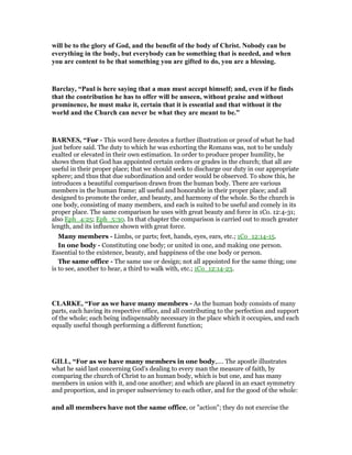 will be to the glory of God, and the benefit of the body of Christ. obody can be
everything in the body, but everybody can be something that is needed, and when
you are content to be that something you are gifted to do, you are a blessing.
Barclay, “Paul is here saying that a man must accept himself; and, even if he finds
that the contribution he has to offer will be unseen, without praise and without
prominence, he must make it, certain that it is essential and that without it the
world and the Church can never be what they are meant to be.”
BAR ES, “For - This word here denotes a further illustration or proof of what he had
just before said. The duty to which he was exhorting the Romans was, not to be unduly
exalted or elevated in their own estimation. In order to produce proper humility, he
shows them that God has appointed certain orders or grades in the church; that all are
useful in their proper place; that we should seek to discharge our duty in our appropriate
sphere; and thus that due subordination and order would be observed. To show this, he
introduces a beautiful comparison drawn from the human body. There are various
members in the human frame; all useful and honorable in their proper place; and all
designed to promote the order, and beauty, and harmony of the whole. So the church is
one body, consisting of many members, and each is suited to be useful and comely in its
proper place. The same comparison he uses with great beauty and force in 1Co. 12:4-31;
also Eph_4:25; Eph_5:30. In that chapter the comparison is carried out to much greater
length, and its influence shown with great force.
Many members - Limbs, or parts; feet, hands, eyes, ears, etc.; 1Co_12:14-15.
In one body - Constituting one body; or united in one, and making one person.
Essential to the existence, beauty, and happiness of the one body or person.
The same office - The same use or design; not all appointed for the same thing; one
is to see, another to hear, a third to walk with, etc.; 1Co_12:14-23.
CLARKE, “For as we have many members - As the human body consists of many
parts, each having its respective office, and all contributing to the perfection and support
of the whole; each being indispensably necessary in the place which it occupies, and each
equally useful though performing a different function;
GILL, “For as we have many members in one body,.... The apostle illustrates
what he said last concerning God's dealing to every man the measure of faith, by
comparing the church of Christ to an human body, which is but one, and has many
members in union with it, and one another; and which are placed in an exact symmetry
and proportion, and in proper subserviency to each other, and for the good of the whole:
and all members have not the same office, or "action"; they do not exercise the
 