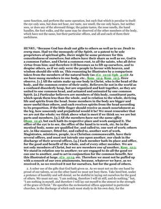 same function, and perform the same operation, but each that which is peculiar to itself:
the eye only sees, but does not hear, nor taste, nor smell; the ear only hears, but neither
sees, or does any of the aforesaid things; the palate tastes, the nose smells, the hand
handles, the foot walks, and the same may be observed of the other members of the body,
which have not the same, but their particular offices, and all and each of them their
usefulness.
HE RY, “Because God has dealt out gifts to others as well as to us: Dealt to
every man. Had we the monopoly of the Spirit, or a patent to be sole
proprietors of spiritual gifts, there might be some pretence for this
conceitedness of ourselves; but others have their share as well as we. God is
a common Father, and Christ a common root, to all the saints, who all drive
virtue from him; and therefore it ill becomes us to lift up ourselves, and to
despise others, as if we only were the people in favour with heaven, and
wisdom should die with us. This reasoning he illustrates by a comparison
taken from the members of the natural body (as 1Co_12:12; Eph_4:16): As
we have many members in one body, etc., Rom_12:4, Rom_12:5. Here
observe, [1.] All the saints make up one body in Christ, who is the head of the
body, and the common centre of their unity. Believers lie not in the world as
a confused disorderly heap, but are organized and knit together, as they are
united to one common head, and actuated and animated by one common
Spirit. [2.] Particular believers are members of this body, constituent parts,
which speak them less than the whole, and in relation to the whole, deriving
life and spirits from the head. Some members in the body are bigger and
more useful than others, and each receives spirits from the head according
to its proportion. if the little finger should receive as much nourishment as
the leg, how unseemly and prejudicial would it be! We must remember that
we are not the whole; we think above what is meet if we think so; we are but
parts and members. [3.] All the members have not the same office
(Rom_12:4), but each hath its respective place and work assigned it. The
office of the eye is to see, the office of the hand is to work, etc. So in the
mystical body, some are qualified for, and called to, one sort of work; others
are, in like manner, fitted for, and called to, another sort of work.
Magistrates, ministers, people, in a Christian commonwealth, have their
several offices, and must not intrude one upon another, nor clash in the
discharge of their several offices. [4.] Each member hath its place and office,
for the good and benefit of the whole, and of every other member. We are
not only members of Christ, but we are members one of another, Rom_12:5.
We stand in relation one to another; we are engaged to do all the good we
can one to another, and to act in conjunction for the common benefit. See
this illustrated at large, 1Co_12:14, etc. Therefore we must not be puffed up
with a conceit of our own attainments, because, whatever we have, as we
received it, so we received it not for ourselves, but for the good of others.
2. A sober use of the gifts that God hath given us. As we must not on the one hand be
proud of our talents, so on the other hand we must not bury them. Take heed lest, under
a pretence of humility and self-denial, we be slothful in laying out ourselves for the good
of others. We must not say, “I am nothing, therefore I will sit still, and do nothing;” but,
“I am nothing in myself, and therefore I will lay out myself to the utmost in the strength
of the grace of Christ.” He specifies the ecclesiastical offices appointed in particular
churches, in the discharge of which each must study to do his own duty, for the
 