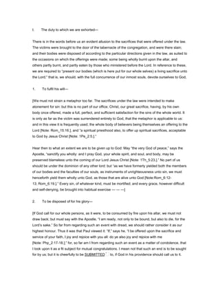I. The duty to which we are exhorted—
There is in the words before us an evident allusion to the sacrifices that were offered under the law.
The victims were brought to the door of the tabernacle of the congregation, and were there slain;
and their bodies were disposed of according to the particular directions given in the law, as suited to
the occasions on which the offerings were made; some being wholly burnt upon the altar, and
others partly burnt, and partly eaten by those who ministered before the Lord. In reference to these,
we are required to “present our bodies (which is here put for our whole selves) a living sacrifice unto
the Lord;” that is, we should, with the full concurrence of our inmost souls, devote ourselves to God,
1. To fulfil his will—
[We must not strain a metaphor too far. The sacrifices under the law were intended to make
atonement for sin: but this is no part of our office; Christ, our great sacrifice, having, by his own
body once offered, made a full, perfect, and sufficient satisfaction for the sins of the whole world. It
is only as far as the victim was surrendered entirely to God, that the metaphor is applicable to us:
and in this view it is frequently used; the whole body of believers being themselves an offering to the
Lord [Note: Rom_15:16.], and “a spiritual priesthood also, to offer up spiritual sacrifices, acceptable
to God by Jesus Christ [Note: 1Pe_2:5.].”
Hear then to what an extent we are to be given up to God: May “the very God of peace,” says the
Apostle, “sanctify you wholly: and I pray God, your whole spirit, and soul, and body, may be
preserved blameless unto the coming of our Lord Jesus Christ [Note: 1Th_5:23.].” No part of us
should be under the dominion of any other lord: but “as we have formerly yielded both the members
of our bodies and the faculties of our souls, as instruments of unrighteousness unto sin, we must
henceforth yield them wholly unto God, as those that are alive unto God [Note:Rom_6:12-
13; Rom_6:19.].” Every sin, of whatever kind, must be mortified; and every grace, however difficult
and self-denying, be brought into habitual exercise — — —]
2. To be disposed of for his glory—
[If God call for our whole persons, as it were, to be consumed by fire upon his altar, we must not
draw back; but must say with the Apostle, “I am ready, not only to be bound, but also to die, for the
Lord’s sake.” So far from regarding such an event with dread, we should rather consider it as our
highest honour. Thus it was that Paul viewed it: “If,” says he, “I be offered upon the sacrifice and
service of your faith, I joy and rejoice with you all: do ye also joy and rejoice with me
[Note: Php_2:17-18.];” for, so far am I from regarding such an event as a matter of condolence, that
I look upon it as a fit subject for mutual congratulations. I mean not that such an end is to be sought
for by us; but it is cheerfully to be SUBMITTED to, if God in his providence should call us to it.
 