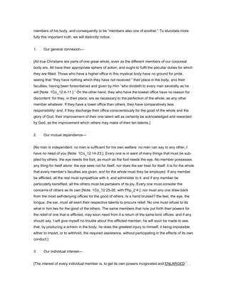 members of his body, and consequently to be “members also one of another.” To elucidate more
fully this important truth, we will distinctly notice,
1. Our general connexion—
[All true Christians are parts of one great whole, even as the different members of our corporeal
body are. All have their appropriate sphere of action, and ought to fulfil the peculiar duties for which
they are fitted. Those who have a higher office in this mystical body have no ground for pride,
seeing that “they have nothing which they have not received:” their place in the body, and their
faculties, having been foreordained and given by Him “who divideth to every man severally as he
will [Note: 1Co_12:4-11.].” On the other hand, they who have the lowest office have no reason for
discontent: for they, in their place, are as necessary to the perfection of the whole, as any other
member whatever. If they have a lower office than others, they have comparatively less
responsibility: and, if they discharge their office conscientiously for the good of the whole and the
glory of God, their improvement of their one talent will as certainly be acknowledged and rewarded
by God, as the improvement which others may make of their ten talents.]
2. Our mutual dependence—
[No man is independent: no man is sufficient for his own welfare: no man can say to any other, I
have no need of you [Note: 1Co_12:14-23.]. Every one is in want of many things that must be sub-
plied by others: the eye needs the foot, as much as the foot needs the eye. No member possesses
any thing for itself alone: the eye sees not for itself, nor does the ear hear for itself: it is for the whole
that every member’s faculties are given; and for the whole must they be employed. If any member
be afflicted, all the rest must sympathize with it, and administer to it: and if any member be
particularly benefited, all the others must be partakers of its joy. Every one must consider the
concerns of others as its own [Note: 1Co_12:25-26. with Php_2:4.]: nor must any one draw back
from the most self-denying offices for the good of others. Is a hand bruised? the feet, the eye, the
tongue, the ear, must all exert their respective talents to procure relief. No one must refuse to do
what in him lies for the good of the others. The same members that now put forth their powers for
the relief of one that is afflicted, may soon need from it a return of the same kind offices: and if any
should say, I will give myself no trouble about this afflicted member, he will soon be made to see,
that, by producing a schism in the body, he does the greatest injury to himself; it being impossible
either to impart, or to withhold, the required assistance, without participating in the effects of its own
conduct.]
3. Our individual interest—
[The interest of every individual member is, to get its own powers invigorated and ENLARGED .
 
