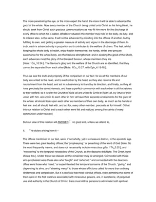 The more penetrating the eye, or the more expert the hand, the more it will be able to advance the
good of the whole. Now every member of the Church being united unto Christ as his living Head, he
should seek from Christ such gracious communications as may fit him more for the discharge of
every office to which he is called. Whatever situation the member may hold in the body, its duty, and
its interest also, is the same. It will not be advanced by-intruding into the offices of another, but by
fulfilling its own, and getting a greater measure of activity and vigour in the discharge of them. In
truth, each is advanced only in proportion as it contributes to the welfare of others. The feet, whilst
keeping the whole body in health, enjoy health themselves: the hands, whilst they procure
sustenance for the whole body, are themselves strengthened: and in seeking the good of the whole,
each advances most the glory of that blessed Saviour, whose members they are
[Note: 1Co_10:24.]. The Saviour’s glory and the welfare of the Church are so identified, that they
cannot be separated from each other [Note: 1Co_10:27. with Eph_4:15-16.].
Thus we see the truth and propriety of the comparison in our text: for as all the members of our
body are united to the head, and to each other by the head; as they also receive life and
nourishment from the head, and act in subserviency to it and by its direction; and finally, as they all
have precisely the same interests, and have a perfect communion with each other in all that relates
to their welfare; so it is with the Church of God: all are united to Christ by faith: all, by virtue of their
union with him, are united to each other in him: all have their separate endowments for the good of
the whole: all should look upon each other as members of their own body, as much as his hands or
feet are: and all should feel with, and act for, every other member, precisely as for himself. O that
this our relation to Christ and to each other were felt and realized among the saints of every
communion under heaven!]
But our view of this relation will ANSWER no good end, unless we attend to,
II. The duties arising from it—
The offices mentioned in our text, were, if not wholly, yet in a measure distinct, in the apostolic age.
There were two great leading offices; the “prophesying,” or preaching of the word of God [Note: So
the word frequently means; and does not necessarily include miraculous gifts. 1Th_5:20.]; and
“ministering” to the temporal necessities of the Church, as the deacons did [Note: The Greek word
shews this.]. Under these two classes all the remainder may be arranged. Connected with those
who prophesied were those also who “taught” and “exhorted:” and connected with the deacon’s
office were those who “ruled,” or superintended the temporal concerns of the Church, “giving,” and
dispensing its alms, and “shewing mercy” to those whose afflictions called for more than ordinary
tenderness and compassion. But it is obvious that these various offices, even admitting that some of
them were in the first instance associated with miraculous powers, are, in substance, of perpetual
use and authority in the Church of Christ: there must still be persons to administer both spiritual
 