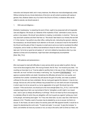 instruction and temporal relief; and in many instances, the offices are most advantageously united.
Without entering into any minute distinctions of this kind, we will content ourselves with saying in
general, that, whatever station any of us hold in the Church of Christ, or whatever office we be
called to execute, we should execute it,
1. With care and diligence—
[Certainly “prophesying,” or preaching the word of God, ought to be prosecuted with all imaginable
care and diligence. We should, as “stewards of the mysteries of God,” administer to every one his
portion in due season. We should “give attention to reading, to exhortation, to doctrine,” “that so we
may save both ourselves and them that hear us.” We should “take heed to our ministry that we fulfil
it.” In like manner, if we perform any other office, visiting the sick, instructing the ignorant, relieving
the necessitous, we should bestow much attention on the work, to execute it most for the benefit of
the Church and the glory of God. It requires no small care to act so as most to counteract the effect
of prejudice, and to render our efforts most beneficial to those for whom they are used. We must
take care “not to let our good be evil spoken of,” and not to defeat by imprudence what, by a due
attention to times and circumstances, might have been advantageously accomplished
[Note: Mat_7:6.].]
2. With patience and perseverance—
[We must expect to meet with difficulties in every service which we are called to perform. But we
must not be discouraged by them. We must go forward, like St. Paul, “not moved by any trials,” “nor
counting our lives dear to us,” if we be called to sacrifice them in the way of duty. Whatever we may
meet with, we must “not faint or be weary in well doing,” but, “by patient CONTINUANCE in it,”
approve ourselves faithful unto death. Sometimes the difficulties will arise from one quarter, and
sometimes from another: sometimes they will assume the garb of humility, and make us pretend
unfitness for the work we have undertaken. But we must guard against this delusion: it may be true
enough, that we are unfit; but that unfitness may proceed from our own sloth and want of spirituality;
in which case it is not an excuse for us, but an aggravation of our guilt. We should rise to the
occasion: “If the axe be blunt, we should put to the more strength [Note: Ecc_10:10.]:” and if we feel
ourselves beginning to faint, we must entreat of God to “strengthen us with might in our inward
man,” and to “give us always all-sufficiency in all things.” We do not mean by this to encourage any
to undertake offices for which they are altogether unfit; but to guard you against “putting your hand
to the plough, and looking back again:” for “if any man draw back, my soul, says God, shall have no
pleasure in him.” Possibly a want of success may be pleaded by us as an excuse: but that is no
excuse. If, like Hosea, we were to labour for seventy years with little apparent benefit, it would be no
reason for abandoning the Lord’s work. “To plant and water,” is our part; “to give the increase,” is
God’s: and whether we have any success or not, our duty is the same, both to Christ our Head, and
 