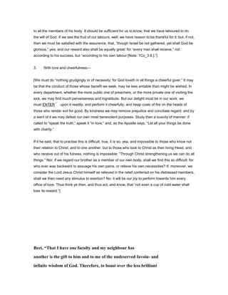 to all the members of his body. It should be sufficient for us to know, that we have laboured to do
the will of God. If we see the fruit of our labours, well; we have reason to be thankful for it: but, if not,
then we must be satisfied with the assurance, that, “though Israel be not gathered, yet shall God be
glorious,” yea, and our reward also shall be equally great: for “every man shall receive,” not
according to his success, but “according to his own labour [Note: 1Co_3:8.].”]
3. With love and cheerfulness—
[We must do “nothing grudgingly or of necessity; for God loveth in all things a cheerful giver.” It may
be that the conduct of those whose benefit we seek, may be less amiable than might be wished. In
every department, whether the more public one of preachers, or the more private one of visiting the
sick, we may find much perverseness and ingratitude. But our delight must be in our work: we
must ENTER upon it readily, and perform it cheerfully; and heap coals of fire on the heads of
those who render evil for good. By kindness we may remove prejudice and conciliate regard: and by
a want of it we may defeat our own most benevolent purposes. Study then a suavity of manner: if
called to “speak the truth,” speak it “in love;” and, as the Apostle says, “Let all your things be done
with charity.”
If it he said, that to practise this is difficult; true, it is so; yea, and impossible to those who know not
their relation to Christ, and to one another: but to those who look to Christ as their living Head, and
who receive out of his fulness, nothing is impossible: “Through Christ strengthening us we can do all
things.” Nor, if we regard our brother as a member of our own body, shall we find this so difficult: for
who ever was backward to assuage his own pains, or relieve his own necessities? If, moreover, we
consider the Lord Jesus Christ himself as relieved in the relief conferred on his distressed members,
shall we then need any stimulus to exertion? No: it will be our joy to perform towards him every
office of love. Thus think ye then, and thus act; and know, that “not even a cup of cold water shall
lose its reward.”]
Beet, “That I have one faculty and my neighbour has
another is the gift to him and to me of the undeserved favoiu- and
infinite wisdom of God. Therefore, to boast over the less brilliant
 