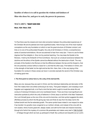 faculties of others is to call in question the wisdom and kindness of
Him who chose for, and gave to each, the powers he possesses.
MACLARE , “MANYAND ONE
Rom_12:4- Rom_12:5.
To Paul there was the closest and most vital connection between the profoundest experiences of
the Christian life and its plainest and most superficial duties. Here he lays one of his most mystical
conceptions as the very foundation on which to rear the great structure of Christian conduct, and
links on to one of his profoundest thoughts, the unity of all Christians in Christ, a comprehensive
series of practical exhortations. We are accustomed to hear from many lips: ‘I have no use for these
dogmas that Paul delights in. Give me his practical teaching. You may keep the Epistle to the
Romans, I hold by the thirteenth of First Corinthians.’ But such an unnatural severance between the
doctrine and the ethics of the Epistle cannot be effected without the destruction of both. The very
principle of this Epistle to the Romans is that the difference between the law and the Gospel is, that
the one preaches conduct without a basis for it, and that the other says, First believe in Christ, and
in the strength of that belief, do the right and be like Him. Here, then, in the very laying of the
foundation for conduct in these verses we have in concrete example the secret of the Christian way
of making good men.
I. The first point to notice here is, the unity of the derived life.
Many are one, because they are each in Christ, and the individual relationship and derivation of life
from Him makes them one whilst continuing to be many. That great metaphor, and nowadays much
forgotten and neglected truth, is to Paul’s mind the fact which ought to mould the whole life and
conduct of individual Christians and to be manifested therein. There are three most significant and
instructive symbols by which the unity of believers in Christ Jesus is set forth in the New Testament.
Our Lord Himself gives us the one of the vine and its branches, and that symbol suggests the silent,
effortless process by which the life-giving sap rises and finds its way from the deep root to the
furthest tendril and the far-extended growth. The same symbol loses indeed in one respect its value
if we transfer it to growths more congenial to our northern climate, and instead of the vine with its
rich clusters, think of some great elm, deeply rooted, and with its firm bole and massive branches,
through all of which the mystery of a common life penetrates and makes every leaf in THE CLOUD
of foliage through which we look up participant of itself. But, profound and beautiful as our Lord’s
 