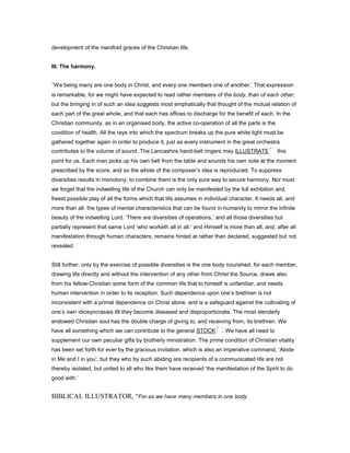 development of the manifold graces of the Christian life.
III. The harmony.
‘We being many are one body in Christ, and every one members one of another.’ That expression
is remarkable, for we might have expected to read rather members of the body, than of each other;
but the bringing in of such an idea suggests most emphatically that thought of the mutual relation of
each part of the great whole, and that each has offices to discharge for the benefit of each. In the
Christian community, as in an organised body, the active co-operation of all the parts is the
condition of health. All the rays into which the spectrum breaks up the pure white light must be
gathered together again in order to produce it; just as every instrument in the great orchestra
contributes to the volume of sound. The Lancashire hand-bell ringers may ILLUSTRATE this
point for us. Each man picks up his own bell from the table and sounds his own note at the moment
prescribed by the score, and so the whole of the composer’s idea is reproduced. To suppress
diversities results in monotony; to combine them is the only sure way to secure harmony. Nor must
we forget that the indwelling life of the Church can only be manifested by the full exhibition and
freest possible play of all the forms which that life assumes in individual character. It needs all, and
more than all, the types of mental characteristics that can be found in humanity to mirror the infinite
beauty of the indwelling Lord. ‘There are diversities of operations,’ and all those diversities but
partially represent that same Lord ‘who worketh all in all,’ and Himself is more than all, and, after all
manifestation through human characters, remains hinted at rather than declared, suggested but not
revealed.
Still further, only by the exercise of possible diversities is the one body nourished, for each member,
drawing life directly and without the intervention of any other from Christ the Source, draws also
from his fellow-Christian some form of the common life that to himself is unfamiliar, and needs
human intervention in order to its reception. Such dependence upon one’s brethren is not
inconsistent with a primal dependence on Christ alone, and is a safeguard against the cultivating of
one’s own idiosyncrasies till they become diseased and disproportionate. The most slenderly
endowed Christian soul has the double charge of giving to, and receiving from, its brethren. We
have all something which we can contribute to the general STOCK . We have all need to
supplement our own peculiar gifts by brotherly ministration. The prime condition of Christian vitality
has been set forth for ever by the gracious invitation, which is also an imperative command, ‘Abide
in Me and I in you’; but they who by such abiding are recipients of a communicated life are not
thereby isolated, but united to all who like them have received ‘the manifestation of the Spirit to do
good with.’
BIBLICAL ILLUSTRATOR, “For as we have many members in one body.
 
