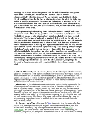 theology has to offer, but he always ends with the ethical demands which govern
every man. "Present your bodies to God," he says. There is no more
characteristically Christian demand. We have already seen that that is what a
Greek would never say. To the Greek, what mattered was the spirit; the body was
only a prison-house, something to be despised and even to be ashamed of. o real
Christian ever believed that. The Christian believes that his body belongs to God
just as much as his soul does, and that he can serve him just as well with his body as
with his mind or his spirit.
The body is the temple of the Holy Spirit and the instrument through which the
Holy Spirit works. After all, the great fact of the incarnation basically means that
God did not grudge to take a human body upon himself, to live in it and to work
through it. Take the case of a church or a cathedral. It is built for the offering of
worship to God. But it has to be designed by the mind of some architect; it has to be
built by the hands of craftsmen and of laboring men; only then does it become a
shrine where men meet to worship. It is a product of the mind and the body and the
spirit of man. Here we have a most significant thing. True worship is the offering to
God of one's body, and all that one does every day with it. Real worship is not the
offering to God of a liturgy, however noble, and a ritual, however magnificent. Real
worship is the offering of everyday life to him, not something transacted in a
church, but something which sees the whole world as the temple of the living God. A
man may say, "I am going to church to worship God," but he should also be able to
say, "I am going to the factory, the shop, the office, the school, the garage, the
locomotive shed, the mine, the shipyard, the field, the byre, the garden, to worship
God.
BAR ES, “I beseech you - The apostle, having finished the argument of this Epistle,
proceeds now to close it with a practical or hortatory application, showing its bearing on
the duties of life, and the practical influence of religion. None of the doctrines of the
gospel are designed to be cold and barren speculations. They bear on the hearts and lives
of people; and the apostle therefore calls on those to whom he wrote to dedicate
themselves without reserve unto God.
Therefore - As the effect or result of the argument or doctrine. In other words, the
whole argument of the eleven first chapters is suited to show the obligation on us to
devote ourselves to God. From expressions like these, it is clear that the apostle never
supposed that the tendency of the doctrines of grace was to lead to licentiousness. Many
have affirmed that such was the tendency of the doctrines of justification by faith, of
election and decrees, and of the perseverance of the saints. But it is plain that Paul had
no such apprehensions. After having fully stated and established those doctrines, he
concludes that we ought therefore to lead holy lives, and on the ground of them he
exhorts people to do it.
By the mercies of God - The word “by” διᆭ dia denotes here the reason why they
should do it, or the ground of appeal. So great had been the mercy of God, that this
constituted a reason why they should present their bodies, etc. see 1Co_1:10;
Rom_15:30. The word “mercies” here denotes favor shown to the undeserving, or
kindness, compassion, etc. The plural is used in imitation of the Hebrew word for mercy,
 