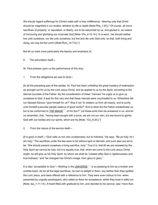 We should regard sufferings for Christ’s sake with a holy indifference, “desiring only that Christ
should be magnified in our bodies, whether by life or death [Note:Php_1:20.].” Of course, all minor
sacrifices of property, or reputation, or liberty, are to be welcomed by us, and gloried in, as means
of honouring and glorifying our incarnate God [Note:1Pe_4:12-14.]. In a word, “we should neither
live unto ourselves, nor die unto ourselves; but live and die unto God only; so that, both living and
dying, we may be the Lord’s [Note:Rom_14:7-8.].”]
But let us mark more particularly the beauty and emphasis of,
II. The exhortation itself—
St. Paul presses upon us the performance of this duty,
1. From the obligations we owe to God—
[In all the preceding part of this epistle, St. Paul has been unfolding the great mystery of redemption
as wrought out for us by the Lord Jesus Christ, and as applied to us by the Spirit, according to the
eternal counsels of the Father. By the consideration of these “mercies” he urges us to give up
ourselves to God. It was for this very end that these mercies were vouchsafed to us. Wherefore did
our blessed Saviour “give himself for us?” Was it not “to redeem us from all iniquity, and to purify
unto himself a peculiar people zealous of good works?” And to what did the Father predestinate us,
but to be conformed to THE IMAGE of his Son?” Let these ends then be answered in us: and let
us remember, that, “having been bought with a price, we are not our own; but are bound to glorify
God with our bodies and our spirits, which are his [Note: 1Co_6:20.].”]
2. From the nature of the service itself—
[It is good in itself.—“God calls us not unto uncleanness, but to holiness.” He says, “Be ye holy; for I
am holy.” The sacrifices under the law were to be without spot or blemish: and such also are we to
be: “We should present ourselves a living sacrifice, holy.” True it is, that till we are renewed by the
Holy Spirit we cannot be holy: but it is equally true, that, when we come to the Lord Jesus Christ
aright, he will give us his Holy Spirit, by whom we shall be “created after God in righteousness and
true holiness,” and “be changed into Christ’s image, from glory to glory.”
It is also “acceptable to God.”—Nothing in the UNIVERSE is so pleasing to him as a broken and
contrite heart. As for all the legal sacrifices, he had no delight in them, any farther than they typified
the Lord Jesus, and were offered with a reference to him. They were even odious to him, when
presented by ungodly worshippers, who relied on them for acceptance, whilst they lived in wilful sin
[Note: Isa_1:11-14.]. A heart filled with gratitude to him, and devoted to his service, was “more than
 
