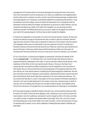 arrangements of Providence which so eminently distinguish the moral government of this world.
One of the most fatal and common tendencies of our nature is to selfishness--the forgetting others,
and the caring only for ourselves. And who can fail to see that the having amongst us objects which
continually appeal to our compassion is wonderfully adapted for counteracting that tendency. It may
be perfectly true that the indigent cannot do without the benevolent; but it is equally true that the
benevolent cannot do without the indigent; and whenever you give ear to a tale of distress, and you
contribute according to your ability to the relief of the suppliant, you are receiving as well as
conferring a benefit. The afflicted being whom you succour, keeps, by his appeal, the charities of
your nature from growing stagnant, and thus may be said to requite the obligation.
4. Observe how applicable is the principle of our text to the several classes of society. Of what avail
would be the skill and courage of the general who had no troops to obey his command? what the
ingenuity of the mechanic if there were no labourers to make use of his invention? what the wisdom
of the legislator if there were no functionaries to carry his measures into force? In these and a
thousand instances, the hand and the foot would be but of little use unless they were directed by the
eye and the head; and the eye and the head would themselves be of little use if they were not
connected with the hand and the foot. So true is it that we are “every one members, one of another.”
5. Turn to the Church, a community knit together by spiritual ties. And here the interests of the
various CLASSES ARE so interwoven that it can only be through wilful ignorance that any
suppose themselves independent of the others. It may be true that ministers may be likened, in the
importance of their office, to the more important parts of body, to the eye or the head; but in
prosecuting their honourable and difficult employment, they are dependent on the very lowest of
their people. Recur to what we said about the humanising power of the appointed admixture of the
poor with the rich. If the actual presence of suffering be the great antagonist to selfishness, then the
poor of his flock must be the clergyman’s best auxiliaries, seeing that they help to keep the rest from
that moral hardness which would make them impervious to his most earnest remonstrances. You
are to add to this that there is a worth in the prayers of the very meanest of Christians impossible to
overrate. A rich man may feel attachment to his minister; and he has a thousand ways in which he
may give vent to his feelings. But the poor man has little to offer but prayer, and therefore will he
throw all the vehemence of his gratefulness into unwearied petitions for blessings on his benefactor.
6. On this great principle we uphold the dignity of the poor man, and the beneficial influence which
he exerts in the world. Poverty will never degrade a man--nothing but vice can do that; poverty will
never disable a man from usefulness, seeing that it cannot change his office in the body, and there
is no office but what is material to the general health and strength. Why, then, are not our honest
and hardworking poor to lift up their heads in the midst of society, in all the consciousness of having
an important part to perform, and in all the satisfaction of feeling that they perform it faithfully and
effectually?
 