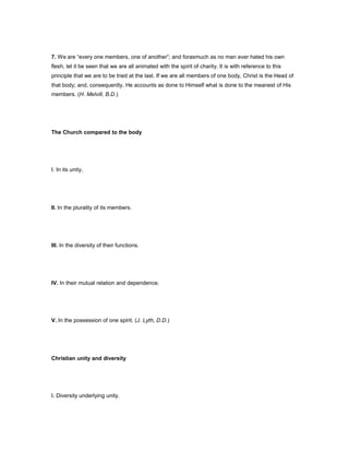 7. We are “every one members, one of another”; and forasmuch as no man ever hated his own
flesh, let it be seen that we are all animated with the spirit of charity. It is with reference to this
principle that we are to be tried at the last. If we are all members of one body, Christ is the Head of
that body; and, consequently, He accounts as done to Himself what is done to the meanest of His
members. (H. Melvill, B.D.)
The Church compared to the body
I. In its unity.
II. In the plurality of its members.
III. In the diversity of their functions.
IV. In their mutual relation and dependence.
V. In the possession of one spirit. (J. Lyth, D.D.)
Christian unity and diversity
I. Diversity underlying unity.
 