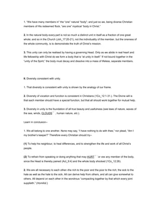 1. “We have many members in” the “one” natural “body”; and just so we, being diverse Christian
members of His redeemed flock, “are one” mystical “body in Christ.”
2. In the natural body every part is not so much a distinct unit in itself as a fraction of one great
whole; and so in the Church (Joh_17:20-21), not the individuality of the member, but the oneness of
the whole community, is to demonstrate the truth of Christ’s mission.
3. This unity can only be realised by having a governing Head. Only as we abide in real heart and
life fellowship with Christ do we form a body that is “at unity in itself.” If not bound together in the
“unity of the Spirit,” the body must decay and dissolve into a mass of lifeless, separate members.
II. Diversity consistent with unity.
1. That diversity is consistent with unity is shown by the analogy of our frame.
2. Diversity of vocation and function is consistent in Christians (1Co_12:1-31.). The Divine will is
that each member should have a special function, but that all should work together for mutual help.
3. Diversity in unity is the foundation of all true beauty and usefulness (see laws of nature, waves of
the sea, winds, CLOUDS , human nature, etc.).
Learn in conclusion--
1. We all belong to one another. None may say, “I have nothing to do with thee,” nor plead, “Am I
my brother’s keeper?” Therefore every Christian should try--
(1) To help his neighbour, to heal differences, and to strengthen the life and work of all Christ’s
people.
(2) To refrain from speaking or doing anything that may HURT or vex any member of the body,
since the Head is thereby pained (Act_9:4) and the whole body shocked (1Co_12:26).
2. We are all necessary to each other--the rich to the poor and the poor to the rich; the sick to the
hale as well as the hale to the sick. All can derive help from others, and all can give somewhat to
others. All depend on each other in the wondrous “compacting together by that which every joint
supplieth.” (Homilist.)
 