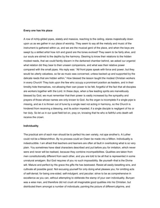 Every one has his place
A row of richly-gilded pipes, stately and massive, reaching to the ceiling, stares majestically down
upon us as we gather in our place of worship. They seem to say all the melody and music of the
instrument is gathered within us, and we are the musical genii of the place, and when the keys are
swept by a skilled artist how rich and grand are the tones evolved! They seem to be fairly alive, and
our souls are stirred to the depths by the harmony. Desiring to know their relations to the hidden
modest reeds, that we could faintly discern in the darkened chamber behind, we asked our organist
what relation did they bear to their unseen companions, and what was their relative power
compared with the small pipes. His reply was: “All front pipes speak with force and power, but they
would be utterly valueless, so far as music was concerned, unless backed up and supported by the
delicate reeds that are hidden within.” How blessed the lesson taught the modest Christian workers
in every Church! They look upon the few who occupy a prominent position as leaders, and in their
timidity hide themselves, not allowing their own power to be felt, forgetful of the fact that all disciples
are workers together with the Lord. In these days, when a few leading spirits are marvellously
blessed by God, we must remember that their power is vastly increased by the sympathy and
prayers of those whose names are only known to God. As the organ is incomplete if a single pipe is
missing, and as it is thrown out of tune by a single reed not acting in harmony, so the Church is
hindered from receiving a blessing, and its action impeded, if a single disciple is negligent of his or
her duty. So let us in our quiet field toil on, pray on, knowing that he who is faithful unto death will
receive the crown.
Individuality
The practical aim of each man should be to perfect his own variety, not ape another’s. A Luther
could not be a Melanchthon. By no process could an Owen be made into a Milton. Individuality is
indestructible. I am afraid that teachers and learners are often at fault in overlooking what is so very
plain. You sometimes have ideal characters described and put before you for imitation, which never
were and never will be realised, because they combine incompatibilities. Qualities are taken from
men constitutionally different from each other, and you are told to be all that is represented in some
unnatural amalgam. But God requires of you no such impossibility. Be yourself--that is the Divine
will. Mature and perfect by His grace the gifts He has bestowed. Resist all easily besetting sins, and
cultivate all possible good. Not excusing yourself for only doing what pleases you; for omitting acts
of self-denial; for being one-sided, self-indulgent, and peculiar; strive to be as comprehensive in
excellence as you can, without attempting to obliterate the stamp of your own individuality. Bunyan
was a wise man, and therefore did not crush all imaginable good qualities into his Christian, but
distributed them amongst a number of individuals; painting the picture of different pilgrims, and
 