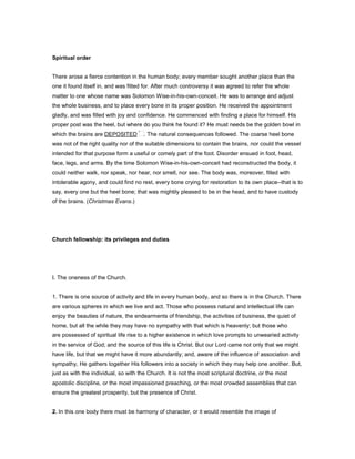 Spiritual order
There arose a fierce contention in the human body; every member sought another place than the
one it found itself in, and was fitted for. After much controversy it was agreed to refer the whole
matter to one whose name was Solomon Wise-in-his-own-conceit. He was to arrange and adjust
the whole business, and to place every bone in its proper position. He received the appointment
gladly, and was filled with joy and confidence. He commenced with finding a place for himself. His
proper post was the heel, but where do you think he found it? He must needs be the golden bowl in
which the brains are DEPOSITED . The natural consequences followed. The coarse heel bone
was not of the right quality nor of the suitable dimensions to contain the brains, nor could the vessel
intended for that purpose form a useful or comely part of the foot. Disorder ensued in foot, head,
face, legs, and arms. By the time Solomon Wise-in-his-own-conceit had reconstructed the body, it
could neither walk, nor speak, nor hear, nor smell, nor see. The body was, moreover, filled with
intolerable agony, and could find no rest, every bone crying for restoration to its own place--that is to
say, every one but the heel bone; that was mightily pleased to be in the head, and to have custody
of the brains. (Christmas Evans.)
Church fellowship: its privileges and duties
I. The oneness of the Church.
1. There is one source of activity and life in every human body, and so there is in the Church. There
are various spheres in which we live and act. Those who possess natural and intellectual life can
enjoy the beauties of nature, the endearments of friendship, the activities of business, the quiet of
home, but all the while they may have no sympathy with that which is heavenly; but those who
are possessed of spiritual life rise to a higher existence in which love prompts to unwearied activity
in the service of God; and the source of this life is Christ. But our Lord came not only that we might
have life, but that we might have it more abundantly; and, aware of the influence of association and
sympathy, He gathers together His followers into a society in which they may help one another. But,
just as with the individual, so with the Church. It is not the most scriptural doctrine, or the most
apostolic discipline, or the most impassioned preaching, or the most crowded assemblies that can
ensure the greatest prosperity, but the presence of Christ.
2. In this one body there must be harmony of character, or it would resemble the image of
 