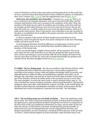 union of Christians to Christ is the most tender and interesting of any in this world, but
no more mysterious than what binds friend to friend, children to parents, or husbands to
their wives; compare Eph_5:23-33. (See the supplementary note at Rom_8:17.)
And every one members one of another - Compare 1Co_12:25-26. That is, we
are so united as to be mutually dependent; each one is of service to the other; and the
existence and function of the one is necessary to the usefulness of the other. Thus, the
members of the body may be said to be members one of another; as the feet could not,
for example, perform their functions or be of use if it were not for the eye; the ear, the
hand, the teeth, etc., would be useless if it were not for the other members, which go to
make up the entire person. Thus, in the church, every individual is not only necessary in
his place as an individual, but is needful to the proper symmetry and action of the whole.
And we may learn here:
(1) That no member of the church of Christ should esteem himself to be of no
importance. In his own place he may be of as much consequence as the man of learning,
wealth, and talent may be in his.
(2) God designed that there should be differences of endowments of nature and of
grace in the church; just as it was needful that there should be differences in the
members of the human body.
(3) No one should despise or lightly esteem another. All are necessary. We can no
more spare the foot or the hand than we can the eye; though the latter may be much
more curious and striking as a proof of divine skill. We do not despise the hand or the
foot any more than we do the eye; and in all we should acknowledge the goodness and
wisdom of God. See these thoughts carried out in 1Co_12:21-25.
CLARKE, “So we, being many - We who are members of the Church of Christ, which
is considered the body of which he is the head, have various offices assigned to us,
according to the measure of grace, faith and religious knowledge which we possess; and
although each has a different office, and qualifications suitable to that office, yet all
belong to the same body; and each has as much need of the help of another as that other
has of his; therefore, let there be neither pride on the one hand, nor envy on the other.
The same metaphor, in nearly the same words, is used in Synopsis Sohar, page 13. “As
man is divided into various members and joints, united among themselves, and raised by
gradations above each other, and collectively compose one body; so all created things are
members orderly disposed, and altogether constitute one body. In like manner the law,
distributed into various articulations, constitutes but one body.” See Schoettgen.
GILL, “So we being many are one body in Christ,.... This is the application of the
above simile. The chosen of God, the redeemed of Christ, and those that are justified by
his righteousness, and sanctified by his Spirit; though they are but few in comparison of
the men of the world, but considered in themselves are many, and yet make up but one
body, the church, of which Christ is the head: and though this general assembly; or
church universal, may be distinguished into several congregational churches, and
distinct communities, yet each community, consisting of divers persons, is but one body
"in Christ", united and knit together by joints and bands, under him their head, Lord,
 