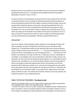 thousands of rams or ten thousands of rivers of oil [Note: Mic_6:6-8.]: and every act of obedience
proceeding from faith and love, is in his sight the most acceptable tribute that can possibly be
offered [Note: Psa_50:9-14. Heb_13:15-16.].”
It is also most worthy of a rational being. Any service short of an entire surrender of the soul to God
is irrational and absurd. How can it possibly be, that the heart-searching God should approve of
formal and hypocritical services! If he had no delight in the blood of bulls and of goats, how can we
suppose that he should have pleasure in lying words, and hypocritical professions? But in the
surrender of the soul to him, there is something that commends itself to the judgment of every
considerate mind. True, we cannot add to his glory or happiness by any thing that we can do: but
still we may employ for him the bodies he has created, and the souls he has redeemed: and in so
doing, we render him the best service of which our nature is capable; and shall asuredly receive
from him at last that token of his approbation, “Well done, good and faithful servant.”]
APPLICATION —
[Let me now, brethren, after the Apostle’s example, address you in the language of entreaty. We
might, as standing in the place of Almighty God, command you: but for love sake we rather
“beseech you.” O consider what mercies you have received at God’s hand, and are yet hoping to
receive, through the sacrifice of his only dear Son — — — Think too how reasonable is the service
to which we call you; how profitable to you, and how pleasing to God — — — We entreat you not to
withhold it: we entreat you not to defer it another hour. If indeed you can prove it unreasonable, or
unprofitable, or unacceptable to God, we are content that you shall reject it as folly, and decry it as
enthusiasm: but if you cannot find one substantial objection against it, or one reasonable excuse for
declining it, then, we beseech you, act as becomes persons already on the brink and precipice of
eternity, and speedily to stand at the judgment-seat of Christ. Give yourselves up to Him who
bought you with his blood: give yourselves to him, to be saved in his appointed way, and to glorify
him in every situation which you may be called to fill. If he calls you to act for him, “whatsoever your
hand findeth to do, do it with all your might:” and if to suffer for him, “rejoice that you are counted
worthy to suffer for his sake.” Thus shall the end of all God’s mercies to you be duly answered, and
his glory be advanced in your everlasting salvation.]
GREAT TEXTS OF THE BIBLE, “The Body for God
I beseech you therefore, brethren, by the mercies of God, to present your bodies a living sacrifice,
holy, acceptable to God, which is your reasonable service.—Rom_12:1.
1. What St. Paul says to us here is no single or partial lesson dropped by the way. Standing where it
does in his writings, it carries an exceptional weight of authority and breadth of meaning. It forms a
kind of midpoint in the greatest and most comprehensive of his early Epistles. The two divisions of
 