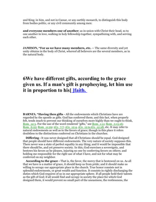 and King; in him, and not in Caesar, or any earthly monarch, to distinguish this body
from bodies politic, or any civil community among men:
and everyone members one of another; as in union with Christ their head, so to
one another in love, walking in holy fellowship together, sympathizing with, and serving
each other.
JAMISO , “For as we have many members, etc. — The same diversity and yet
unity obtains in the body of Christ, whereof all believers are the several members, as in
the natural body.
6We have different gifts, according to the grace
given us. If a man's gift is prophesying, let him use
it in proportion to his[ ]faith.
BAR ES, “Having then gifts - All the endowments which Christians have are
regarded by the apostle as gifts. God has conferred them; and this fact, when properly
felt, tends much to prevent our thinking of ourselves more highly than we ought to think,
Rom_12:3. For the use of the word rendered “gifts,” see Rom_1:11; Rom_5:15-16;
Rom_6:23; Rom_11:29; 1Co_7:7; 1Co_12:4, 1Co_12:9,1Co_12:28, etc. It may refer to
natural endowments as well as to the favors of grace; though in this place it refers
doubtless to the distinctions conferred on Christians in the churches.
Differing - It was never designed that all Christians should be equal. God designed
that people should have different endowments. The very nature of society supposes this.
There never was a state of perfect equality in any thing; and it would be impossible that
there should be, and yet preserve society. In this, God exercises a sovereignty, and
bestows his favors as he pleases, injuring no one by conferring favors on others; and
holding me responsible for the right use of what I have, and not for what may be
conferred on my neighbor.
According to the grace - That is, the favor, the mercy that is bestowed on us. As all
that we have is a matter of grace, it should keep us from pride; and it should make us
willing to occupy our appropriate place in the church. True honor consists not in
splendid endowments, or great wealth and function. It consists in rightly discharging the
duties which God requires of us in our appropriate sphere. If all people held their talents
as the gift of God; if all would find and occupy in society the place for which God
designed them, it would prevent no small part of the uneasiness, the restlessness, the
 