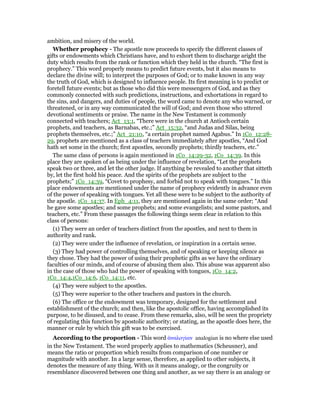 ambition, and misery of the world.
Whether prophecy - The apostle now proceeds to specify the different classes of
gifts or endowments which Christians have, and to exhort them to discharge aright the
duty which results from the rank or function which they held in the church. “The first is
prophecy.” This word properly means to predict future events, but it also means to
declare the divine will; to interpret the purposes of God; or to make known in any way
the truth of God, which is designed to influence people. Its first meaning is to predict or
foretell future events; but as those who did this were messengers of God, and as they
commonly connected with such predictions, instructions, and exhortations in regard to
the sins, and dangers, and duties of people, the word came to denote any who warned, or
threatened, or in any way communicated the will of God; and even those who uttered
devotional sentiments or praise. The name in the New Testament is commonly
connected with teachers; Act_13:1, “There were in the church at Antioch certain
prophets, and teachers, as Barnabas, etc.;” Act_15:32, “and Judas and Silas, being
prophets themselves, etc.;” Act_21:10, “a certain prophet named Agabus.” In 1Co_12:28-
29, prophets are mentioned as a class of teachers immediately after apostles, “And God
hath set some in the church; first apostles, secondly prophets; thirdly teachers, etc.”
The same class of persons is again mentioned in 1Co_14:29-32, 1Co_14:39. In this
place they are spoken of as being under the influence of revelation, “Let the prophets
speak two or three, and let the other judge. If anything be revealed to another that sitteth
by, let the first hold his peace. And the spirits of the prophets are subject to the
prophets;” 1Co_14:39, “Covet to prophesy, and forbid not to speak with tongues.” In this
place endowments are mentioned under the name of prophecy evidently in advance even
of the power of speaking with tongues. Yet all these were to be subject to the authority of
the apostle. 1Co_14:37. In Eph_4:11, they are mentioned again in the same order; “And
he gave some apostles; and some prophets; and some evangelists; and some pastors, and
teachers, etc.” From these passages the following things seem clear in relation to this
class of persons:
(1) They were an order of teachers distinct from the apostles, and next to them in
authority and rank.
(2) They were under the influence of revelation, or inspiration in a certain sense.
(3) They had power of controlling themselves, and of speaking or keeping silence as
they chose. They had the power of using their prophetic gifts as we have the ordinary
faculties of our minds, and of course of abusing them also. This abuse was apparent also
in the case of those who had the power of speaking with tongues, 1Co_14:2,
1Co_14:4,1Co_14:6, 1Co_14:11, etc.
(4) They were subject to the apostles.
(5) They were superior to the other teachers and pastors in the church.
(6) The office or the endowment was temporary, designed for the settlement and
establishment of the church; and then, like the apostolic office, having accomplished its
purpose, to be disused, and to cease. From these remarks, also, will be seen the propriety
of regulating this function by apostolic authority; or stating, as the apostle does here, the
manner or rule by which this gift was to be exercised.
According to the proportion - This word ᅊναλογίαν analogian is no where else used
in the New Testament. The word properly applies to mathematics (Scheusner), and
means the ratio or proportion which results from comparison of one number or
magnitude with another. In a large sense, therefore, as applied to other subjects, it
denotes the measure of any thing. With us it means analogy, or the congruity or
resemblance discovered between one thing and another, as we say there is an analogy or
 
