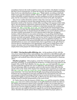 resemblance between the truths taught by reason and revelation. (See Butler’s Analogy.)
But this is not its meaning here. It means the measure, the amount of faith bestowed on
them, for he was exhorting them to Rom_12:3. “Think soberly, according as God hath
dealt to every man the measure of faith.” The word “faith” here means evidently, not the
truths of the Bible revealed elsewhere; nor their confidence in God; nor their personal
piety; but the extraordinary endowment bestowed on them by the gifts of prophecy.
They were to confine themselves strictly to that; they were not to usurp the apostolic
authority, or to attempt to exercise their special function; but they were to confine
themselves strictly to the functions of their office according to the measure of their faith,
that is, the extraordinary endowment conferred on them. The word “faith” is thus used
often to denote that extraordinary confidence in God which attended the working of
miracles, etc., Mat_17:26; Mat_21:21; Luk_17:6. If this be the fair interpretation of the
passage, then it is clear that the interpretation which applies it to systems of theology,
and which demands that we should interpret the Bible so as to accord with the system, is
one that is wholly unwarranted. It is to be referred solely to this class of religious
teachers, without reference to any system of doctrine, or to any thing which had been
revealed to any other class of people; or without affirming that there is any resemblance
between one truth and another. All that may be true, but it is not the truth taught in this
passage. And it is equally clear that the passage is not to be applied to teachers now,
except as an illustration of the general principle that even those endowed with great and
splendid talents are not to over-estimate them, but to regard them as the gift of God; to
exercise them in subordination to his appointment and to seek to employ them in the
manner, the place, and to the purpose that shall be according to his will. They are to
employ them in the purpose for which God gave them; and for no other.
CLARKE, “Having then gifts differing, etc. - As the goodness of God, with this
view of our mutual subserviency and usefulness, has endowed us with different gifts and
qualifications, let each apply himself to the diligent improvement of his particular office
and talent, and modestly keep within the bounds of it, not exalting himself or despising
others.
Whether prophecy - That prophecy, in the New Testament, often means the gift of
exhorting, preaching, or of expounding the Scriptures, is evident from many places in the
Gospels, Acts, and St. Paul’s Epistles, see 1Co_11:4, 1Co_11:5; and especially 1Co_14:3 :
He that prophesieth speaketh unto men to edification, and exhortation, and comfort.
This was the proper office of a preacher; and it is to the exercise of this office that the
apostle refers in the whole of the chapter from which the above quotations are made. See
also Luk_1:76; Luk_7:28; Act_15:32; 1Co_14:29. I think the apostle uses the term in the
same sense here - Let every man who has the gift of preaching and interpreting the
Scriptures do it in proportion to the grace and light he has received from God, and in no
case arrogate to himself knowledge which he has not received; let him not esteem
himself more highly on account of this gift, or affect to be wise above what is written, or
indulge himself in fanciful interpretations of the word of God.
Dr. Taylor observes that the measure of faith, Rom_12:3, and the proportion of faith,
Rom_12:6, seem not to relate to the degree of any gift considered in itself, but rather in
the relation and proportion which it bore to the gifts of others; for it is plain that he is
here exhorting every man to keep soberly within his own sphere. It is natural to suppose
that the new converts might be puffed up with the several gifts that were bestowed upon
them; and every one might be forward to magnify his own to the disparagement of
others: therefore the apostle advises them to keep each within his proper sphere; to
 