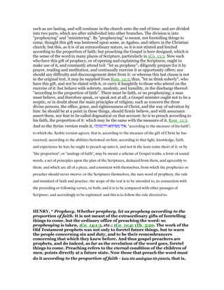 such as are lasting, and will continue in the church unto the end of time: and are divided
into two parts, which are after subdivided into other branches. The division is into
"prophesying" and "ministering". By "prophesying" is meant, not foretelling things to
come, thought this gift was bestowed upon some, as Agabus, and others in the Christian
church; but this, as it is of an extraordinary nature, so it is not stinted and limited
according to the proportion of faith; but preaching the Gospel is here designed, which is
the sense of the word in many places of Scripture, particularly in 1Co_13:2. Now such
who have this gift of prophecy, or of opening and explaining the Scriptures, ought to
make use of it, and constantly attend toil: "let us prophesy"; diligently prepare for it by
prayer, reading and meditation, and continually exercise it as opportunity offers; nor
should any difficulty and discouragement deter from it: or whereas this last clause is not
in the original text, it may be supplied from Rom_12:3; thus, "let us think soberly", who
have this gift, and not be elated with it, or carry it haughtily to those who attend on the
exercise of it: but behave with sobriety, modesty, and humility, in the discharge thereof:
"according to the proportion of faith". There must be faith, or no prophesying; a man
must believe, and therefore speak, or speak not at all; a Gospel minister ought not to be a
sceptic, or in doubt about the main principles of religion; such as concern the three
divine persons, the office, grace, and righteousness of Christ, and the way of salvation by
him: he should be at a point in these things, should firmly believe, and with assurance
assert them, nor fear to be called dogmatical on that account: he is to preach according to
his faith, the proportion of it: which may be the same with the measure of it, Rom_12:3.
And so the Syriac version reads it, ‫דהימנותה‬ ‫משוחתא‬ ‫,איך‬ "according to the measure of his faith";
to which the Arabic version agrees; that is, according to the measure of the gift of Christ he has
received; according to the abilities bestowed on him; according to that light, knowledge, faith,
and experience he has; he ought to preach up unto it, and not in the least come short of it; or by
"the proportion", or "analogy of faith", may be meant a scheme of Gospel truths, a form of sound
words, a set of principles upon the plan of the Scriptures, deduced from them, and agreeably to
them; and which are all of a piece, and consistent with themselves, from which the prophesier or
preacher should never swerve: or the Scriptures themselves, the sure word of prophecy, the rule
and standard of faith and practice: the scope of the text is to be attended to, its connection with
the preceding or following verses, or both; and it is to be compared with other passages of
Scripture, and accordingly to be explained: and this is to follow the rule directed to.
HE RY, “ Prophecy. Whether prophecy, let us prophesy according to the
proportion of faith. It is not meant of the extraordinary gifts of foretelling
things to come, but the ordinary office of preaching the word: so
prophesying is taken, 1Co_14:1-3, etc.; 1Co_11:4; 1Th_5:20. The work of the
Old Testament prophets was not only to foretel future things, but to warn
the people concerning sin and duty, and to be their remembrancers
concerning that which they knew before. And thus gospel preachers are
prophets, and do indeed, as far as the revelation of the word goes, foretel
things to come. Preaching refers to the eternal condition of the children of
men, points directly at a future state. Now those that preach the word must
do it according to the proportion of faith - katakatakatakata tētētētēn analogiann analogiann analogiann analogian tētētētēssss pisteōpisteōpisteōpisteōssss, that is,
 