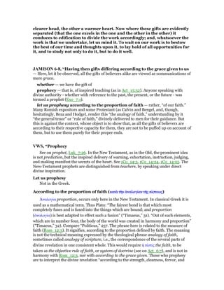 clearer head, the other a warmer heart. Now where these gifts are evidently
separated (that the one excels in the one and the other in the other) it
conduces to edification to divide the work accordingly; and, whatsoever the
work is that we undertake, let us mind it. To wait on our work is to bestow
the best of our time and thoughts upon it, to lay hold of all opportunities for
it, and to study not only to do it, but to do it well.
JAMISO 6-8, “Having then gifts differing according to the grace given to us
— Here, let it be observed, all the gifts of believers alike are viewed as communications of
mere grace.
whether — we have the gift of
prophecy — that is, of inspired teaching (as in Act_15:32). Anyone speaking with
divine authority - whether with reference to the past, the present, or the future - was
termed a prophet (Exo_7:1).
let us prophesy according to the proportion of faith — rather, “of our faith.”
Many Romish expositors and some Protestant (as Calvin and Bengel, and, though,
hesitatingly, Beza and Hodge), render this “the analogy of faith,” understanding by it
“the general tenor” or “rule of faith,” divinely delivered to men for their guidance. But
this is against the context, whose object is to show that, as all the gifts of believers are
according to their respective capacity for them, they are not to be puffed up on account of
them, but to use them purely for their proper ends.
VWS, “Prophecy
See on prophet, Luk_7:26. In the New Testament, as in the Old, the prominent idea
is not prediction, but the inspired delivery of warning, exhortation, instruction, judging,
and making manifest the secrets of the heart. See 1Co_14:3, 1Co_14:24, 1Co_14:25. The
New-Testament prophets are distinguished from teachers, by speaking under direct
divine inspiration.
Let us prophesy
Not in the Greek.
According to the proportion of faith (κατᆭ τᆱκατᆭ τᆱκατᆭ τᆱκατᆭ τᆱνννν ᅊναλογίᅊναλογίᅊναλογίᅊναλογίαναναναν τᇿτᇿτᇿτᇿςςςς πίπίπίπίστεωςστεωςστεωςστεως)
ᅓναλογία proportion, occurs only here in the New Testament. In classical Greek it is
used as a mathematical term. Thus Plato: “The fairest bond is that which most
completely fuses and is fused into the things which are bound; and proportion
(ᅊναλογία) is best adapted to effect such a fusion” (“Timaeus,” 31). “Out of such elements,
which are in number four, the body of the world was created in harmony and proportion”
(“Timaeus,” 32). Compare “Politicus,” 257. The phrase here is related to the measure of
faith (Rom_12:3). It signifies, according to the proportion defined by faith. The meaning
is not the technical meaning expressed by the theological phrase analogy of faith,
sometimes called analogy of scripture, i.e., the correspondence of the several parts of
divine revelation in one consistent whole. This would require ᅧ πίστις the faith, to be
taken as the objective rule of faith, or system of doctrine (see on Act_6:7), and is not in
harmony with Rom_12:3, nor with according to the grace given. Those who prophesy
are to interpret the divine revelation “according to the strength, clearness, fervor, and
 