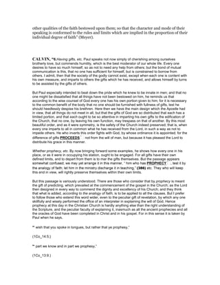 other qualities of the faith bestowed upon them; so that the character and mode of their
speaking is conformed to the rules and limits which are implied in the proportion of their
individual degree of faith” (Meyer).
CALVI , “6.Having gifts, etc. Paul speaks not now simply of cherishing among ourselves
brotherly love, but commends humility, which is the best moderator of our whole life. Every one
desires to have so much himself, so as not to need any help from others; but the bond of mutual
communication is this, that no one has sufficient for himself, but is constrained to borrow from
others. I admit, then that the society of the godly cannot exist, except when each one is content with
his own measure, and imparts to others the gifts which he has received, and allows himself by turns
to be assisted by the gifts of others.
But Paul especially intended to beat down the pride which he knew to be innate in men; and that no
one might be dissatisfied that all things have not been bestowed on him, he reminds us that
according to the wise counsel of God every one has his own portion given to him; for it is necessary
to the common benefit of the body that no one should be furnished with fullness of gifts, lest he
should heedlessly despise his brethren. Here then we have the main design which the Apostle had
in view, that all things do not meet in all, but that the gifts of God are so distributed that each has a
limited portion, and that each ought to be so attentive in imparting his own gifts to the edification of
the Church, that no one, by leaving his own function, may trespass on that of another. By this most
beautiful order, and as it were symmetry, is the safety of the Church indeed preserved; that is, when
every one imparts to all in common what he has received from the Lord, in such a way as not to
impede others. He who inverts this order fights with God, by whose ordinance it is appointed; for the
difference of gifts PROCEEDS not from the will of man, but because it has pleased the Lord to
distribute his grace in this manner.
Whether prophecy, etc. By now bringing forward some examples, he shows how every one in his
place, or as it were in occupying his station, ought to be engaged. For all gifts have their own
defined limits, and to depart from them is to mar the gifts themselves. But the passage appears
this end in view, will rightly preserve themselves within their own limits.
But this passage is variously understood. There are those who consider that by prophecy is meant
the gift of predicting, which prevailed at the commencement of the gospel in the Church; as the Lord
then designed in every way to commend the dignity and excellency of his Church; and they think
that what is added, according to the analogy of faith, is to be applied to all the clauses. But I prefer
to follow those who extend this word wider, even to the peculiar gift of revelation, by which any one
skillfully and wisely performed the office of an interpreter in explaining the will of God. Hence
prophecy at this day in the Christian Church is hardly anything else than the right understanding of
the Scripture, and the peculiar faculty of explaining it, inasmuch as all the ancient prophecies and all
the oracles of God have been completed in Christ and in his gospel. For in this sense it is taken by
Paul when he says,
“ wish that you spoke in tongues, but rather that ye prophesy,”
(1Co_14:5;)
“ part we know and in part we prophesy,”
(1Co_13:9.)
 