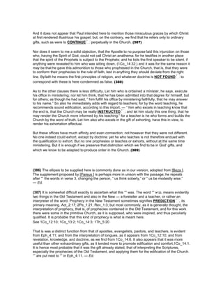 And it does not appear that Paul intended here to mention those miraculous graces by which Christ
at first rendered illustrious his gospel; but, on the contrary, we find that he refers only to ordinary
gifts, such as were to CONTINUE perpetually in the Church. (387)
Nor does it seem to me a solid objection, that the Apostle to no purpose laid this injunction on those
who, having the Spirit of God, could not call Christ an anathema; for he testifies in another place
that the spirit of the Prophets is subject to the Prophets; and he bids the first speaker to be silent, if
anything were revealed to him who was sitting down, (1Co_14:32;) and it was for the same reason it
may be that he gave this admonition to those who prophesied in the Church, that is, that they were
to conform their prophecies to the rule of faith, lest in anything they should deviate from the right
line. Byfaith he means the first principles of religion, and whatever doctrine is NOT FOUND to
correspond with these is here condemned as false. (388)
As to the other clauses there is less difficulty. Let him who is ordained a minister, he says, execute
his office in ministering; nor let him think, that he has been admitted into that degree for himself, but
for others; as though he had said, “ him fulfill his office by ministering faithfully, that he may answer
to his name.” So also he immediately adds with regard to teachers; for by the word teaching, he
recommends sound edification, according to this import, — “ him who excels in teaching know that
the end is, that the Church may be really INSTRUCTED ; and let him study this one thing, that he
may render the Church more informed by his teaching:” for a teacher is he who forms and builds the
Church by the word of truth. Let him also who excels in the gift of exhorting, have this in view, to
render his exhortation effectual.
But these offices have much affinity and even connection; not however that they were not different.
No one indeed could exhort, except by doctrine: yet he who teaches is not therefore endued with
the qualification to exhort. But no one prophesies or teaches or exhorts, without at the same time
ministering. But it is enough if we preserve that distinction which we find to be in God’ gifts, and
which we know to be adapted to produce order in the Church. (389)
(386) The ellipsis to be supplied here is commonly done as in our version, adopted from [Beza ].
The supplement proposed by [Pareus ] is perhaps more in unison with the passage; he repeats
after “” the words in verse 3, changing the person, “ us think soberly,” or “ us be modestly wise.”
— Ed.
(387) It is somewhat difficult exactly to ascertain what this “” was. The word “” ‫,נביא‬ means evidently
two things in the Old Testament and also in the New — a foreteller and a teacher, or rather an
interpreter of the word. Prophecy in the New Testament sometimes signifies PREDICTION , its
primary meaning. Act_2:17; 2Pe_1:21; Rev_1:3; but most commonly, as it is generally thought, the
interpretation of prophecy, that is, of prophecies contained in the Old Testament, and for this work
there were some in the primitive Church, as it is supposed, who were inspired, and thus peculiarly
qualified. It is probable that this kind of prophecy is what is meant here.
See 1Co_12:10; 1Co_13:2; 1Co_14:3; 1Th_5:20
That is was a distinct function from that of apostles, evangelists, pastors, and teachers, is evident
from Eph_4:11; and from the interpretation of tongues, as it appears from 1Co_12:10; and from
revelation, knowledge, and doctrine, as we find from 1Co_14:6. It also appears that it was more
useful than other extraordinary gifts, as it tended more to promote edification and comfort,1Co_14:1.
It is hence most probable that it was the gift already stated, that of interpreting the Scriptures,
especially the prophecies of the Old Testament, and applying them for the edification of the Church.
“” are put next to “” in Eph_4:11. — Ed.
 
