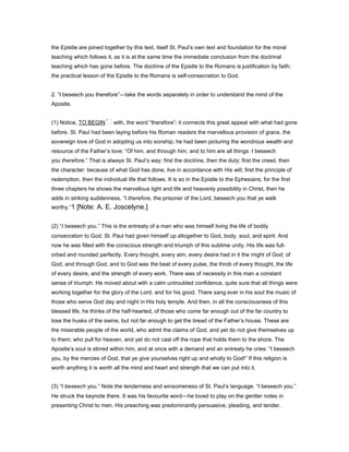 the Epistle are joined together by this text, itself St. Paul’s own text and foundation for the moral
teaching which follows it, as it is at the same time the immediate conclusion from the doctrinal
teaching which has gone before. The doctrine of the Epistle to the Romans is justification by faith;
the practical lesson of the Epistle to the Romans is self-consecration to God.
2. “I beseech you therefore”—take the words separately in order to understand the mind of the
Apostle.
(1) Notice, TO BEGIN with, the word “therefore”; it connects this great appeal with what had gone
before. St. Paul had been laying before his Roman readers the marvellous provision of grace, the
sovereign love of God in adopting us into sonship; he had been picturing the wondrous wealth and
resource of the Father’s love: “Of him, and through him, and to him are all things: I beseech
you therefore.” That is always St. Paul’s way: first the doctrine, then the duty; first the creed, then
the character: because of what God has done, live in accordance with His will; first the principle of
redemption, then the individual life that follows. It is so in the Epistle to the Ephesians; for the first
three chapters he shows the marvellous light and life and heavenly possibility in Christ, then he
adds in striking suddenness, “I therefore, the prisoner of the Lord, beseech you that ye walk
worthy.”1 [Note: A. E. Joscelyne.]
(2) “I beseech you.” This is the entreaty of a man who was himself living the life of bodily
consecration to God. St. Paul had given himself up altogether to God, body, soul, and spirit. And
now he was filled with the conscious strength and triumph of this sublime unity. His life was full-
orbed and rounded perfectly. Every thought, every aim, every desire had in it the might of God; of
God, and through God, and to God was the beat of every pulse, the throb of every thought, the life
of every desire, and the strength of every work. There was of necessity in this man a constant
sense of triumph. He moved about with a calm untroubled confidence, quite sure that all things were
working together for the glory of the Lord, and for his good. There sang ever in his soul the music of
those who serve God day and night in His holy temple. And then, in all the consciousness of this
blessed life, he thinks of the half-hearted, of those who come far enough out of the far country to
lose the husks of the swine, but not far enough to get the bread of the Father’s house. These are
the miserable people of the world, who admit the claims of God, and yet do not give themselves up
to them; who pull for heaven, and yet do not cast off the rope that holds them to the shore. The
Apostle’s soul is stirred within him, and at once with a demand and an entreaty he cries: “I beseech
you, by the mercies of God, that ye give yourselves right up and wholly to God!” If this religion is
worth anything it is worth all the mind and heart and strength that we can put into it.
(3) “I beseech you.” Note the tenderness and winsomeness of St. Paul’s language. “I beseech you.”
He struck the keynote there. It was his favourite word—he loved to play on the gentler notes in
presenting Christ to men. His preaching was predominantly persuasive, pleading, and tender.
 
