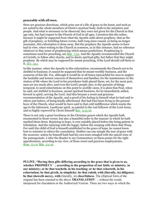 peaceably with all men.
Here are gracious directions, which arise out of a life of grace in the heart, and such as
are suited to the whole members of Christ’s mystical body; both to the ministers and
people. And what is necessary to be observed, they were not given for the Church in that
age only, but had respect to the Church of God in all ages. I mention this the rather,
because it might be supposed from what the Apostle saith about prophecy, that as the
gift of prophecy, or fortelling future events, hath long since ceased, as being no longer
necessary, this exhortation is done away. But the prophecy the Apostle seems to have
had in view, when writing to the Church in common, as in this instance, had no reference
whatever to that sense of prophesying which means predictions. Prophesying is
sometimes used for preaching, see Mat_7:22. And the Apostle recommended the Church
at Corinth, to follow after charity, and to desire spiritual gifts, but father that they might
prophesy. By which may be supposed he meant preaching, if the Lord should call them to
it, 1Co_14:1.
In like manner, when the Apostle in this exhortation, recommends the Church not to be
slothful in business; it cannot be supposed that he meant worldly business, and the
concerns of this life. For, although it would be at all times reproachful for men to neglect
the laudable and honest concerns of themselves and families, for the maintenance in the
station of life where the Lord in his providence hath placed them; yet, for the most part,
men are too much alive, and even the Lord’s people also, to the pursuits of things
temporal, to need exhortations on this point to worldly cares, it is plain that Paul, when
he said, not slothful in business, meant spiritual business, for he immediately added,
fervent in spirit, serving the Lord. And this became a sweet and gracious
recommendation of the Apostle, and a proof of his feeling in himself what he had said to
others just before, of being kindly affectioned. But had Paul been living in the present
hour of the Church, what would he have said to that cold indifference which marks the
age in the lukewarm, Laodicean spirit, so painful to the real follower of the Lord Jesus,
and so highly reproved by Christ himself! Rev_3:15-16.
There is not only a great loveliness in the Christian graces which the Apostle hath
enumerated in those verses, but also a beautiful order in the manner in which he hath
marked them down. Rejoicing in hope, is very suitably placed before the being patient in
tribulation. And the rejoicing with the happy, before the weeping with them that Weep.
For until the child of God is himself established in the grace of hope, he cannot know
how to minister to others the consolation. Neither can one mingle the tear of grace with
the mourner, unless he himself hath had his own tears mingled with the spiced wine of
the pomegranate. I refer the Reader to my Commentary on these points for the right
apprehension, according to my view, of those sweet and gracious employments,
Rom_5:1-5; Mat_5:1-12.
PULPIT, “Having then gifts differing according to the grace that is given to us,
whether PROPHECY , according to the proportion of our faith; or ministry, in
our ministry; or he that teacheth, in his teaching; or he that exhorteth, in his
exhortation; he that giveth, in simplicity; he that ruleth, with (literally, in) diligence;
interposed for elucidation in the Authorized Version. There are two ways in which the
 
